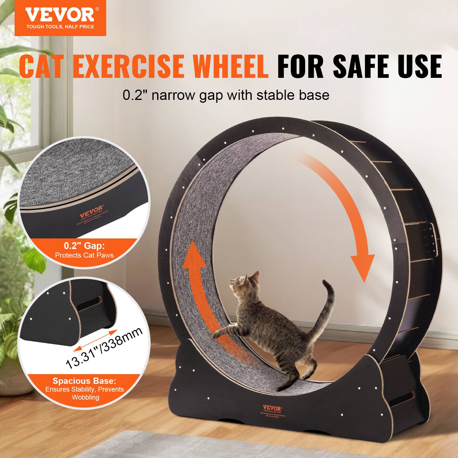 VEVOR  
TOUGH TOOLS, HALF PRICE  

CAT EXERCISE WHEEL FOR SAFE USE  

0.2" narrow gap with stable base  

0.2" Gap: Protects Cat Paws  

13.31"/338mm Spacious Base: Ensures Stability, Prevents Wobbling