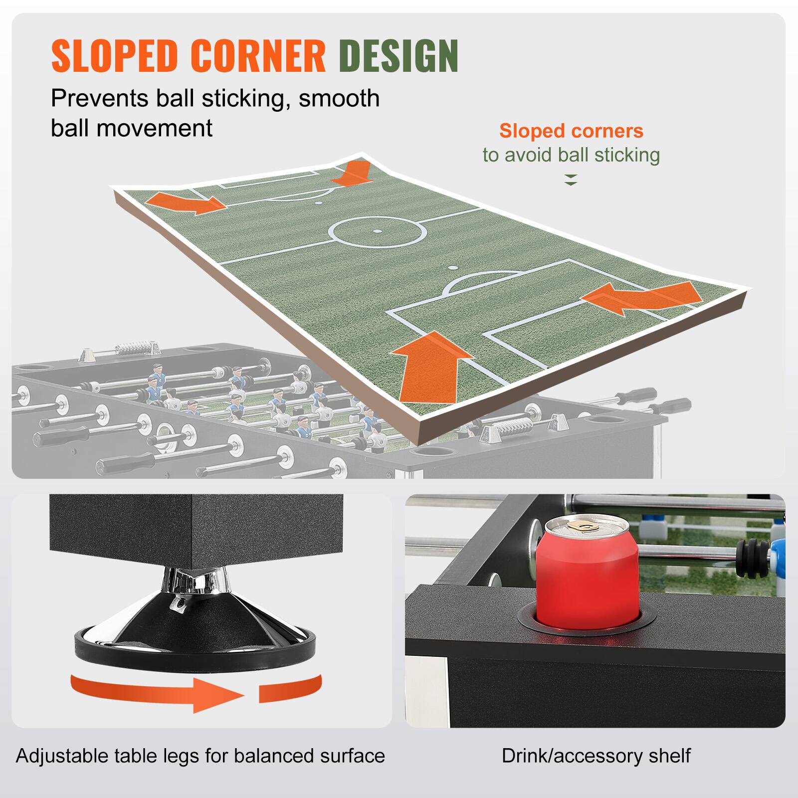 SLOPED CORNER DESIGN  
Prevents ball sticking, smooth ball movement  

Sloped corners to avoid ball sticking  

Adjustable table legs for balanced surface  

Drink/accessory shelf