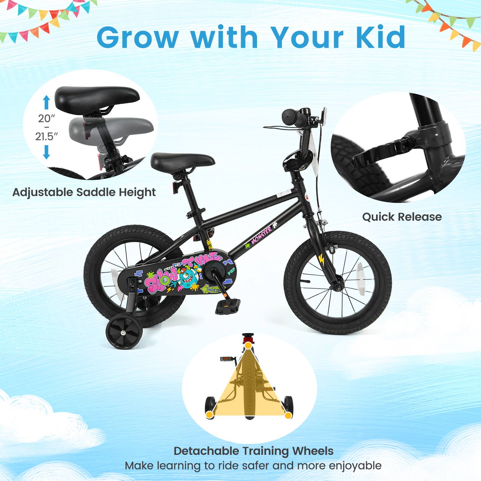 Grow with Your Kid

20" - 21.5"
Adjustable Saddle Height

Quick Release

Detachable Training Wheels
Make learning to ride safer and more enjoyable