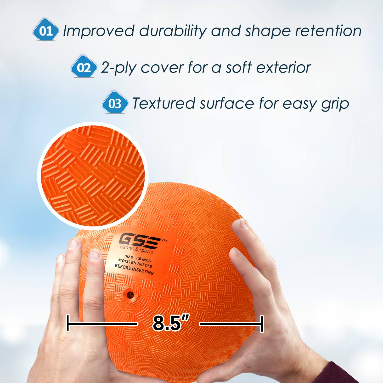 01 Improved durability and shape retention
02 2-ply cover for a soft exterior
03 Textured surface for easy grip
GSS TM Games & Sports SIZE 8.5" MOISTEN NEEDLE BEFORE INSERTING