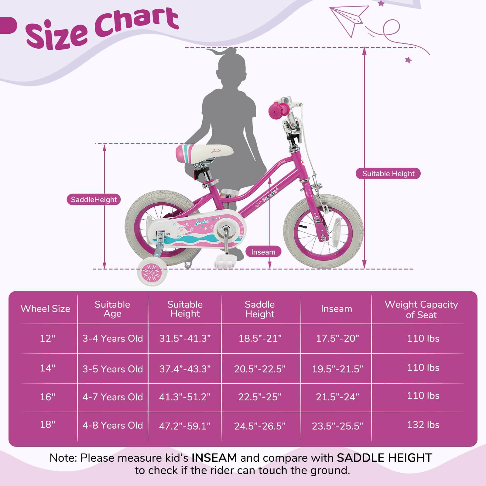 **Size Chart**

- **Wheel Size**
  - 12"
  - 14"
  - 16"
  - 18"

- **Suitable Age**
  - 3-4 Years Old
  - 3-5 Years Old
  - 4-7 Years Old
  - 4-8 Years Old

- **Suitable Height**
  - 31.5"-41.3"
  - 37.4"-43.3"
  - 41.3"-51.2"
  - 47.2"-59.1"

- **Saddle Height**
  - 18.5"-21"
  - 20.5"-22.5"
  - 22.5"-25"
  - 24.5"-26.5"

- **Inseam**
  - 17.5"-20"
  - 19.5"-21.5"
  - 21.5"-24"
  - 23.5"-25.5"

- **Weight Capacity of Seat**
  - 110 lbs

