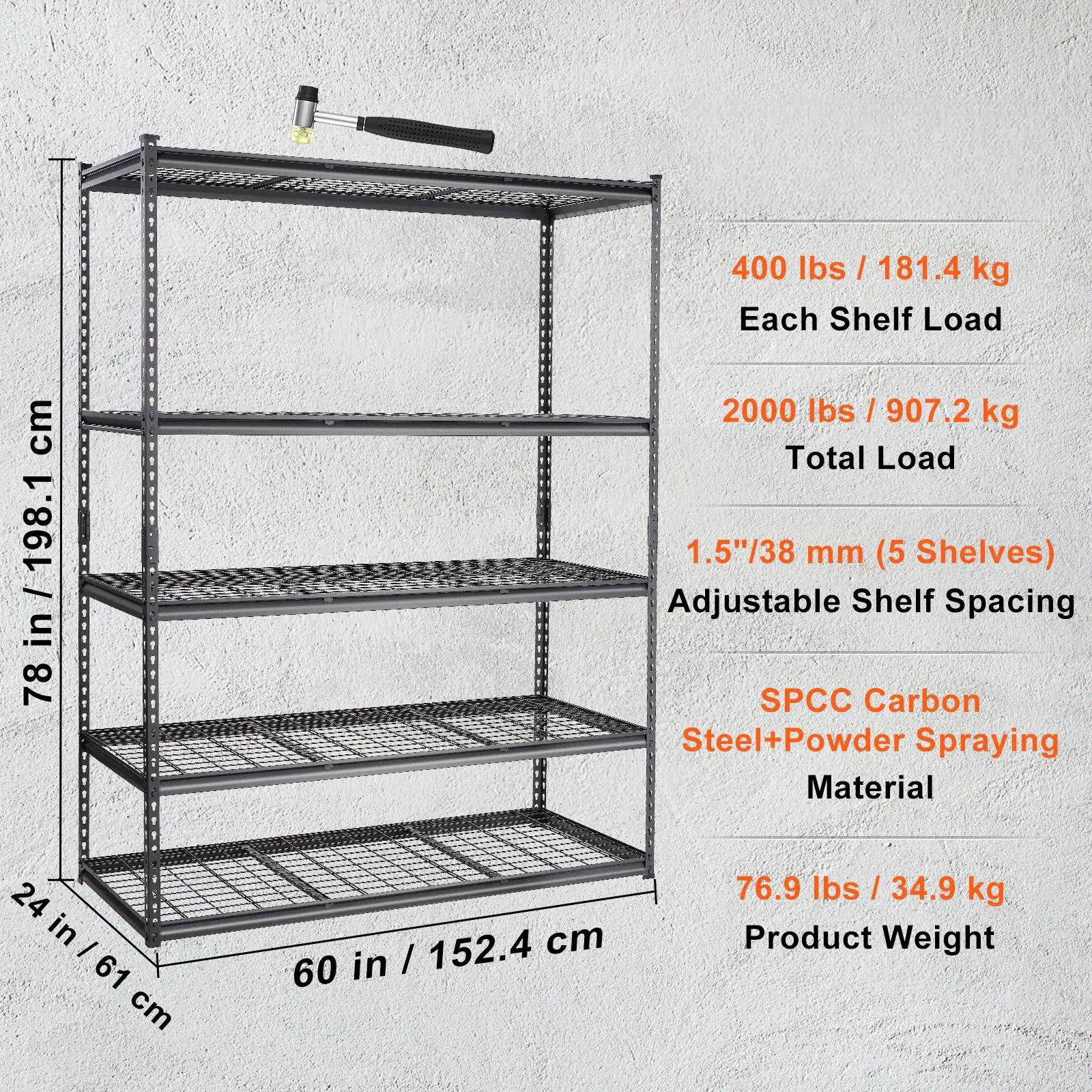 400 lbs / 181.4 kg Each Shelf Load  
2000 lbs / 907.2 kg Total Load  
1.5"/38 mm (5 Shelves) Adjustable Shelf Spacing  
SPCC Carbon Steel + Powder Spraying Material  
24 in / 61 cm  
60 in / 152.4 cm  
78 in / 198.1 cm  
76.9 lbs / 34.9 kg Product Weight