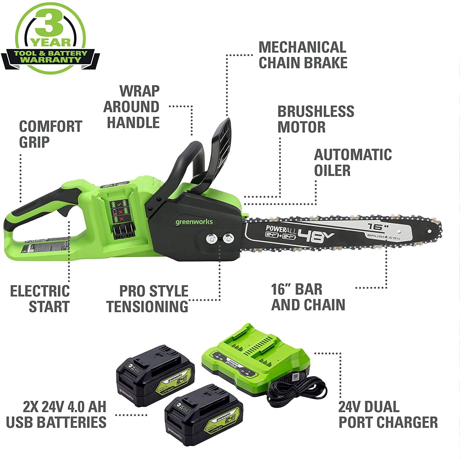 3 YEAR TOOL & BATTERY WARRANTY

- MECHANICAL CHAIN BRAKE
- WRAP AROUND HANDLE
- COMFORT GRIP
- BRUSHLESS MOTOR
- AUTOMATIC OILER
- ELECTRIC START
- PRO STYLE TENSIONING
- 16" BAR AND CHAIN
- 2X 24V 4.0 AH USB BATTERIES
- 24V DUAL PORT CHARGER

greenworks POWERALL 48Y
