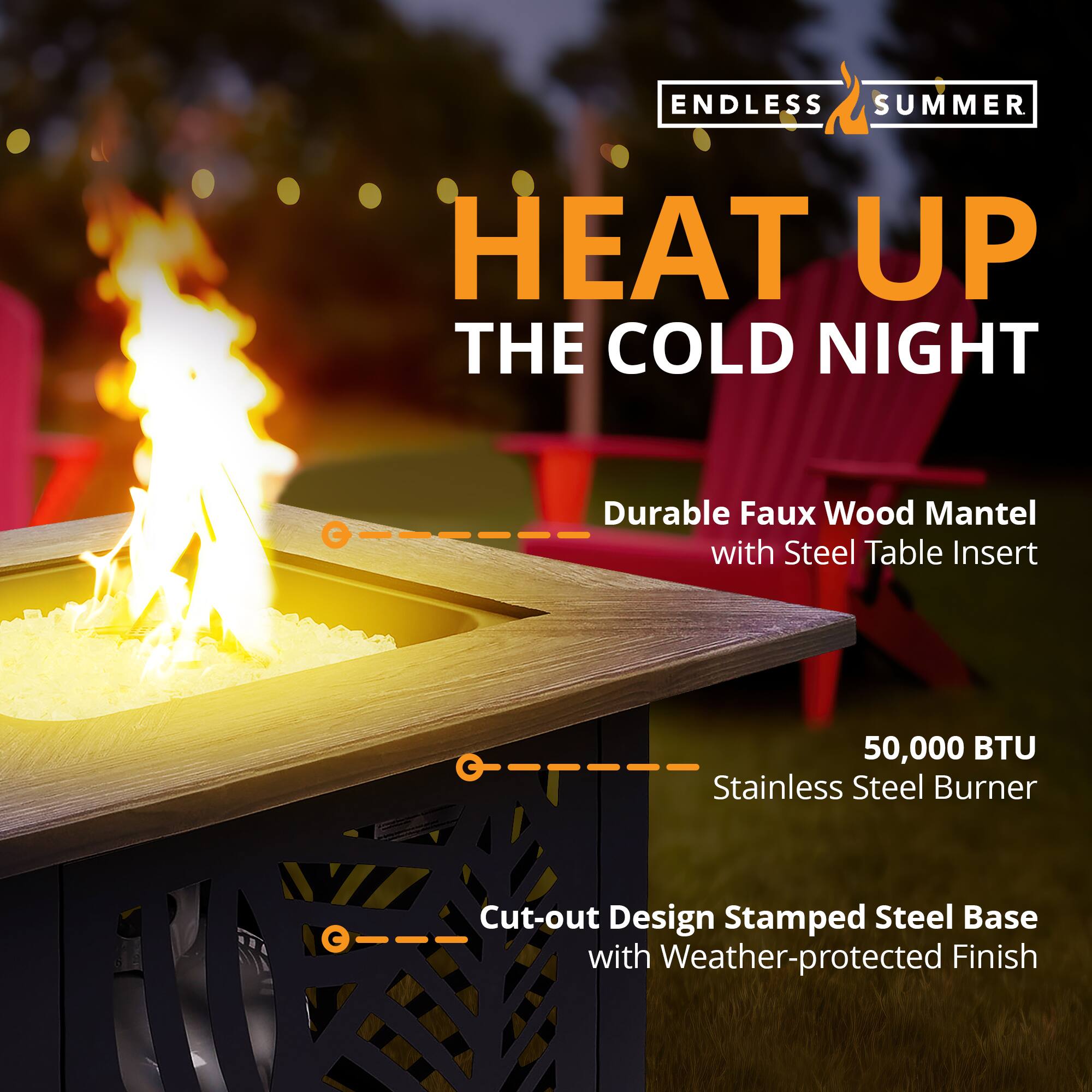 ENDLESS SUMMER  
HEAT UP THE COLD NIGHT  

- Durable Faux Wood Mantel with Steel Table Insert  
- 50,000 BTU Stainless Steel Burner  
- Cut-out Design Stamped Steel Base with Weather-protected Finish