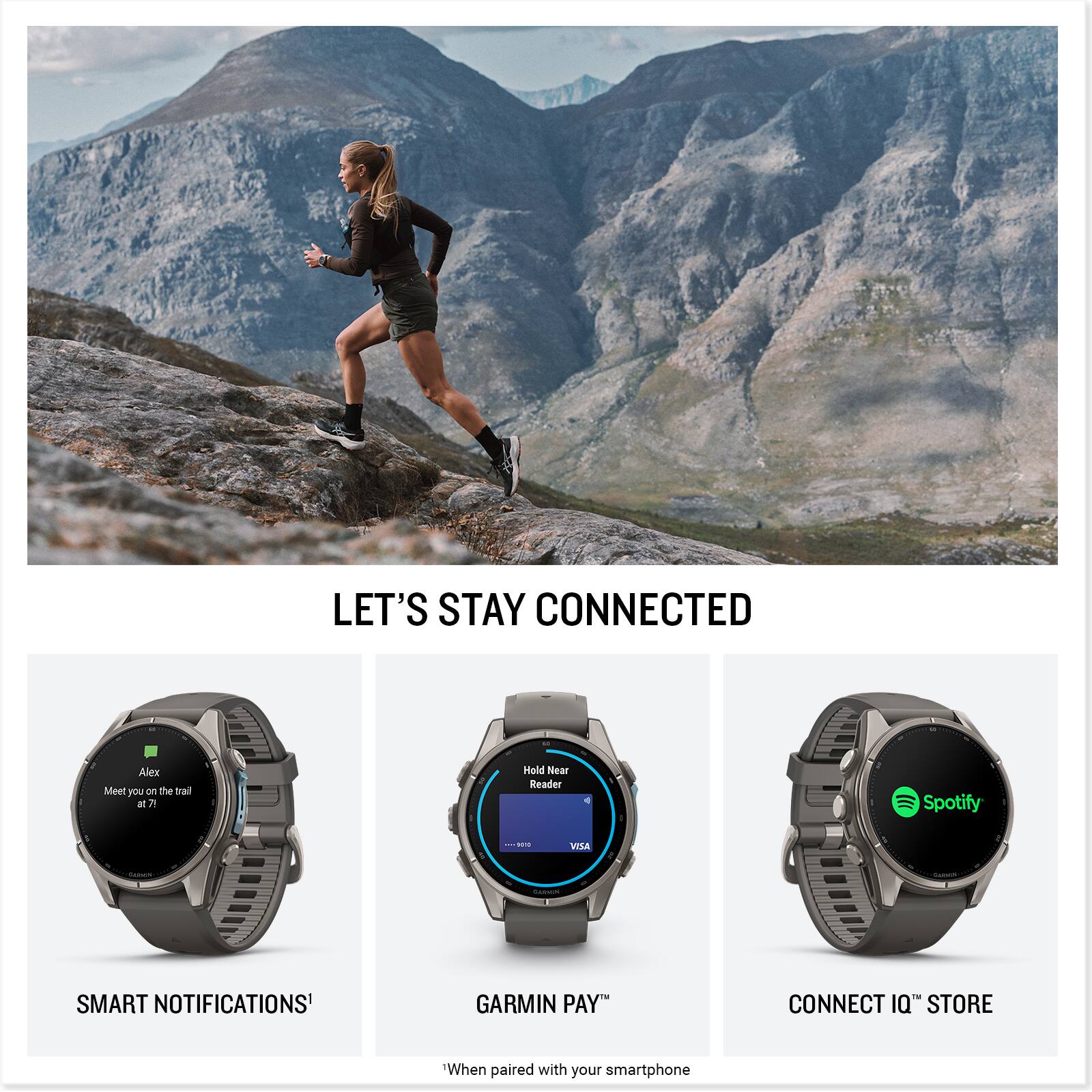 LET'S STAY CONNECTED

Alex
Meet you on the trail at 7!

Hold Near Reader
Spotify
VISA

SMART NOTIFICATIONS
GARMIN PAY
CONNECT IQ STORE

When paired with your smartphone
