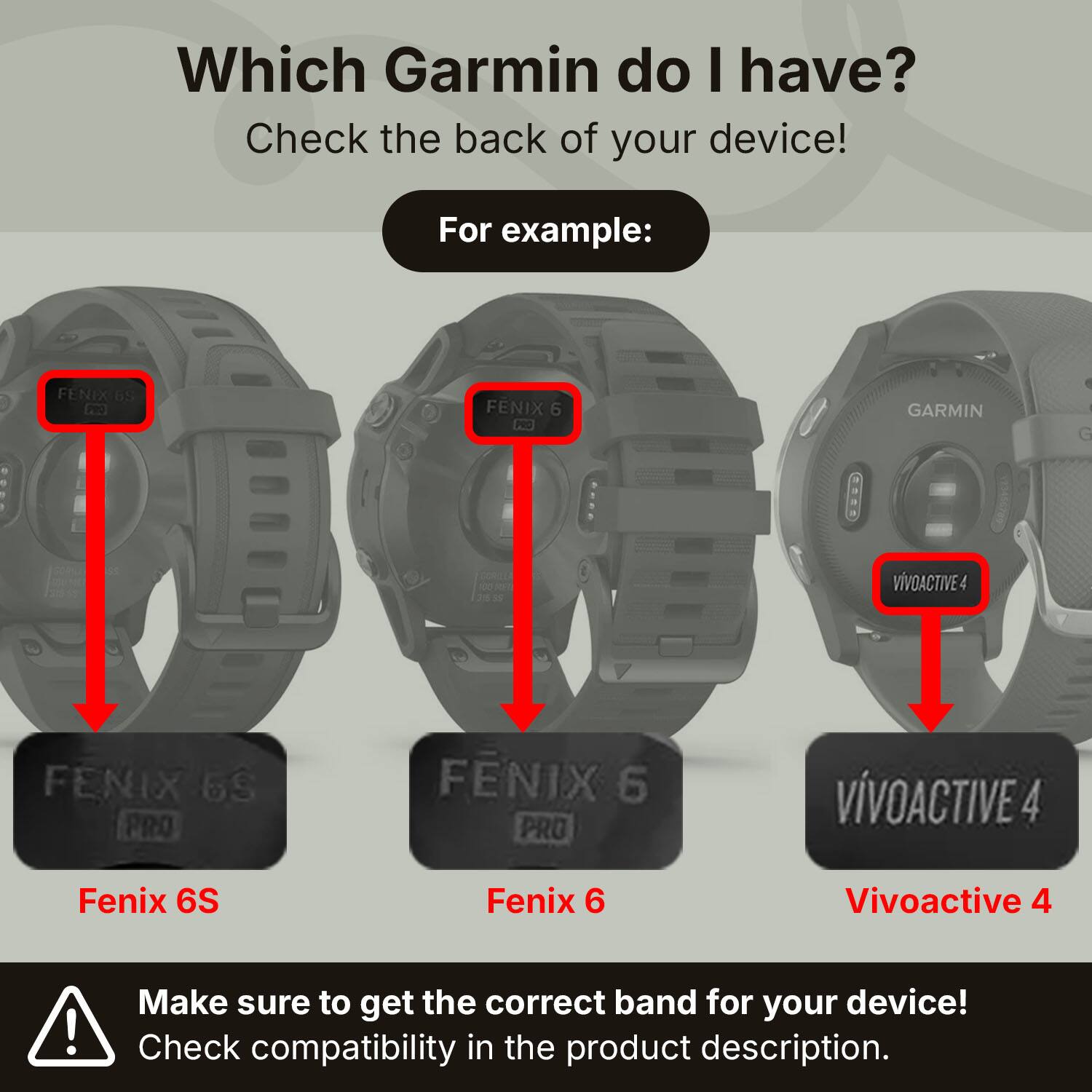 Which Garmin do I have? Check the back of your device!

For example:
- FENIX 6S
- FENIX 6
- VIVOACTIVE 4

Make sure to get the correct band for your device! Check compatibility in the product description.