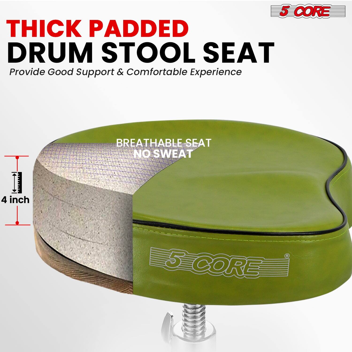 5 CORE THICK PADDED DRUM STOOL SEAT  
Provide Good Support & Comfortable Experience  

4 inch BREATHABLE SEAT NO SWEAT  

5 CORE