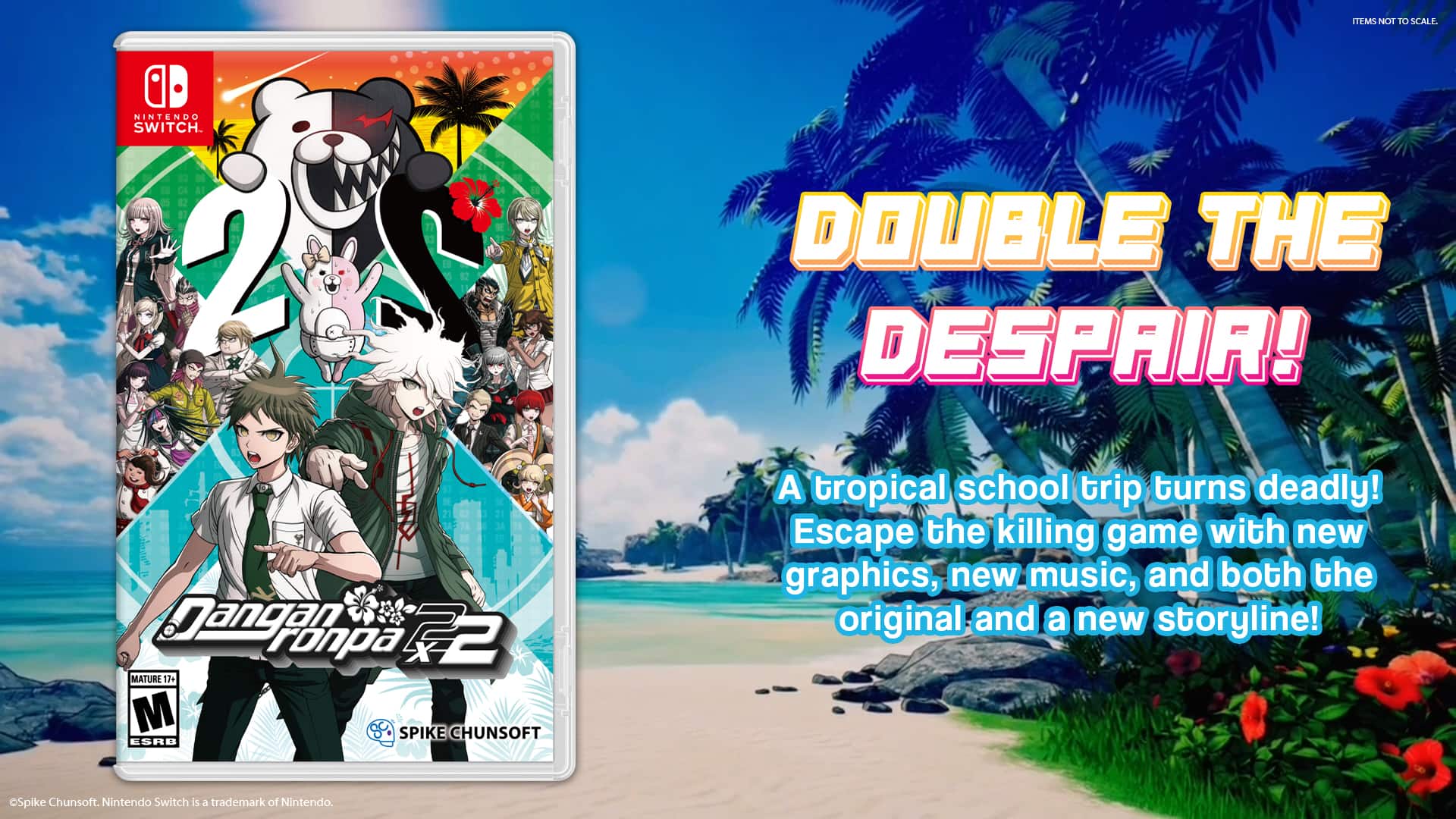 TEMS NOT TO SCALE.

NINTENDO SWITCH

DOUBLE THE DESPAIR!

Dangan ronpa x2 MATURE 17+ M SPIKE CHUNSOFT ESRB

A tropical school trip turns deadly! Escape the killing game with new graphics, new music, and both the original and a new storyline!

Spike Chunsoft. Nintendo Switch is a trademark of Nintendo.