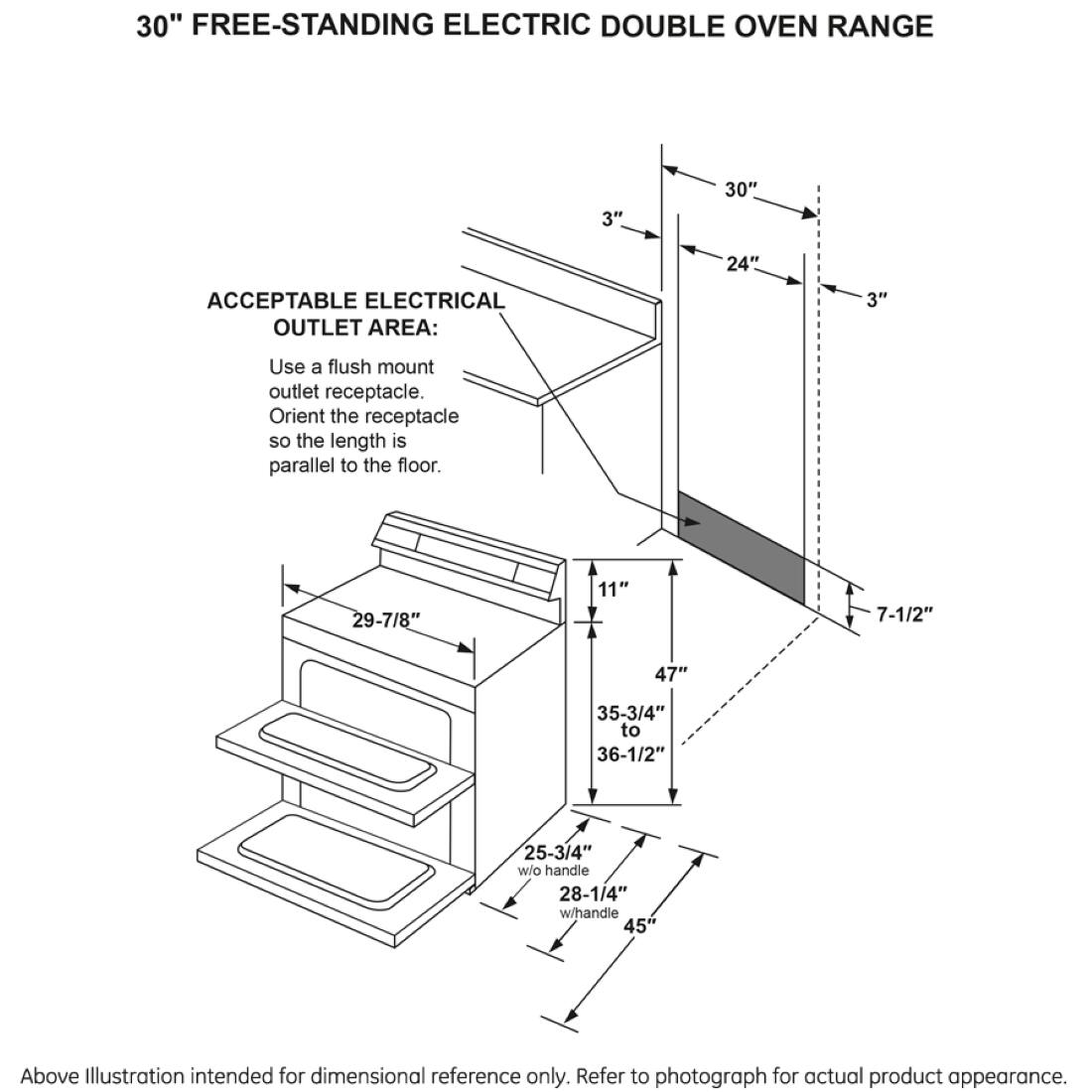 30" FREE-STANDING ELECTRIC DOUBLE OVEN RANGE

ACCEPTABLE ELECTRICAL OUTLET AREA:
Use a flush mount outlet receptacle. Orient the receptacle so the length is parallel to the floor.

30"
24"
3"
3"
29-7/8"
11"
7-1/2"
47"
35-3/4" to 36-1/2"
25-3/4" w/o handle 28-1/4" w/handle 45"

Above Illustration intended for dimensional reference only. Refer to photograph for actual product appearance.