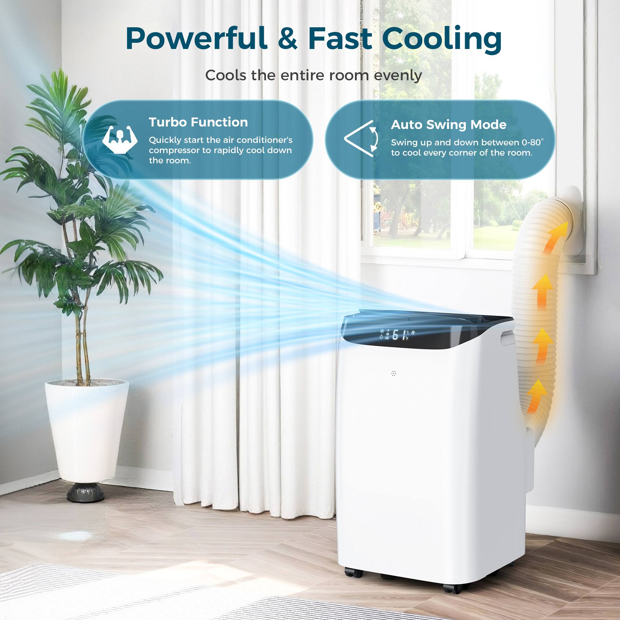 Powerful & Fast Cooling  
Cools the entire room evenly  

Turbo Function  
Quickly start the air conditioner's compressor to rapidly cool down the room.  

Auto Swing Mode  
Swing up and down between 0-80° to cool every corner of the room.