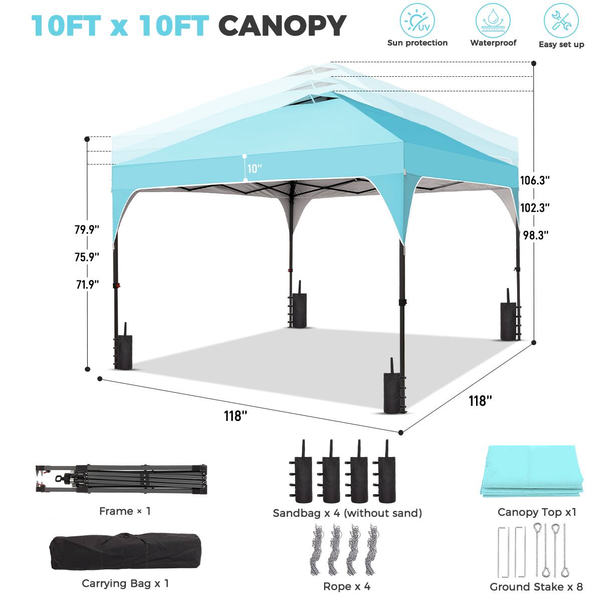 10FT x 10FT CANOPY  
Sun protection Waterproof Easy set up  

10"  
106.3"  
102.3"  
79.9"  
98.3"  
75.9"  
71.9"  
118"  
118"  

Frame x 1  
Sandbag x 4 (without sand)  
Canopy Top x 1  
Carrying Bag x 1  
Rope x 4  
Ground Stake x 8