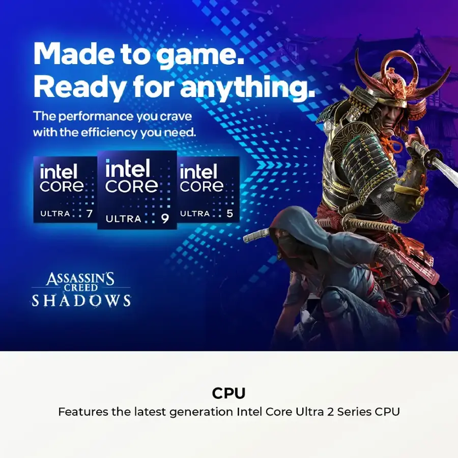 Made to game. Ready for anything. The performance you crave with the efficiency you need. Intel Core Ultra 7, Ultra 9, and Ultra 5. Assassin's Creed Shadows CPU. Features the latest generation Intel Core Ultra 2 Series CPU.
