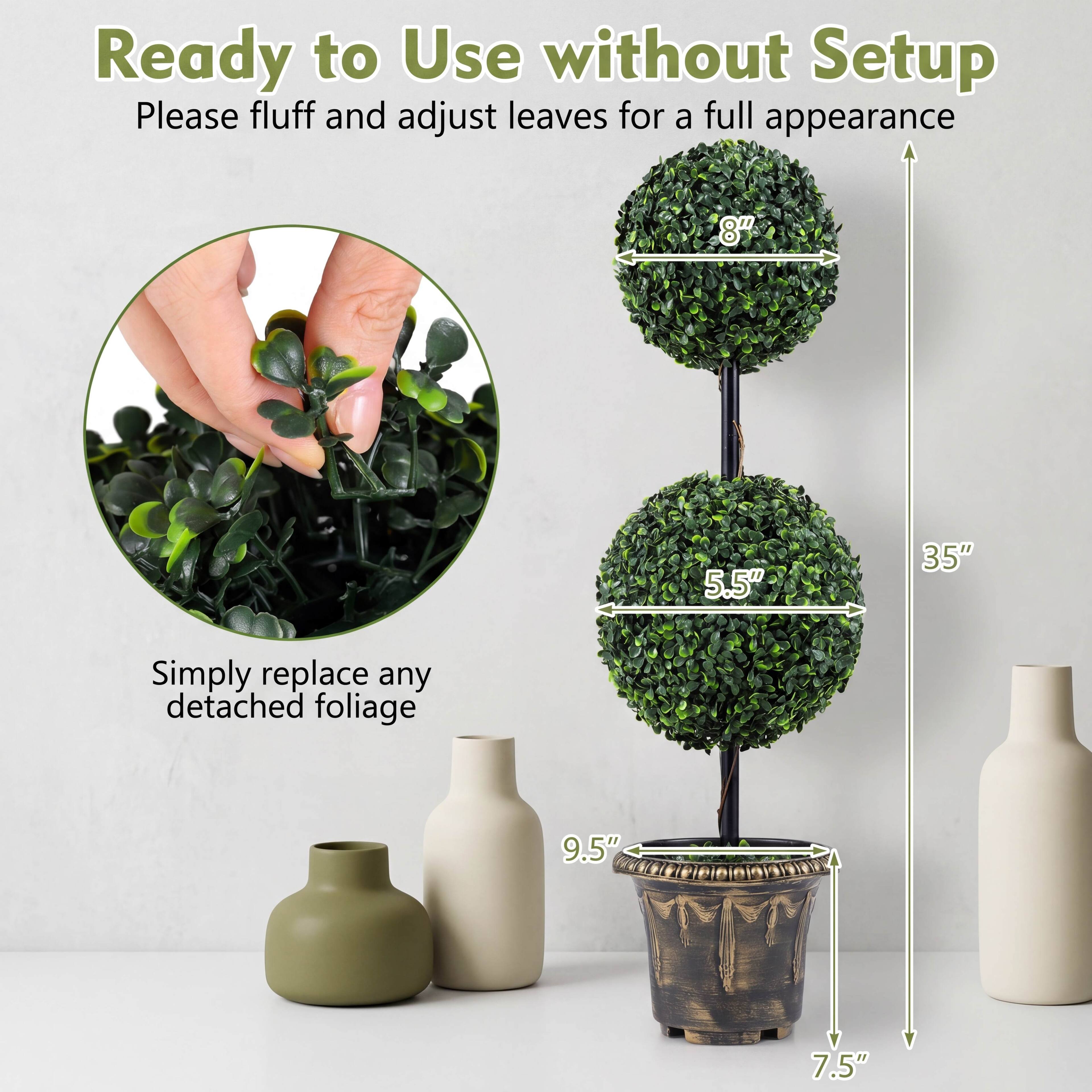 Ready to Use without Setup  
Please fluff and adjust leaves for a full appearance

Simply replace any detached foliage

8"  
5.5"  
35"  
9.5"  
7.5"