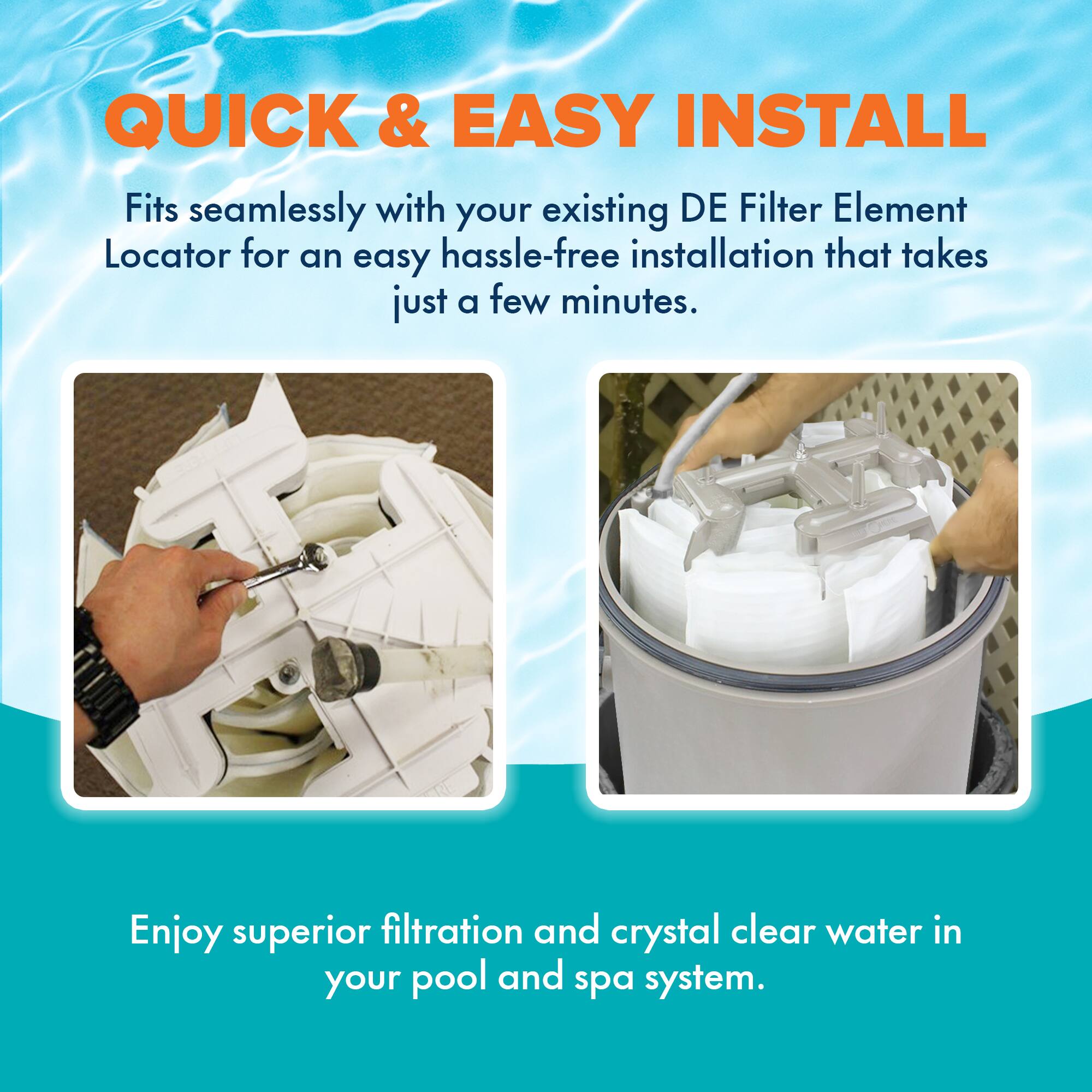 **QUICK & EASY INSTALL**

Fits seamlessly with your existing DE Filter Element Locator for an easy hassle-free installation that takes just a few minutes.

Enjoy superior filtration and crystal clear water in your pool and spa system.
