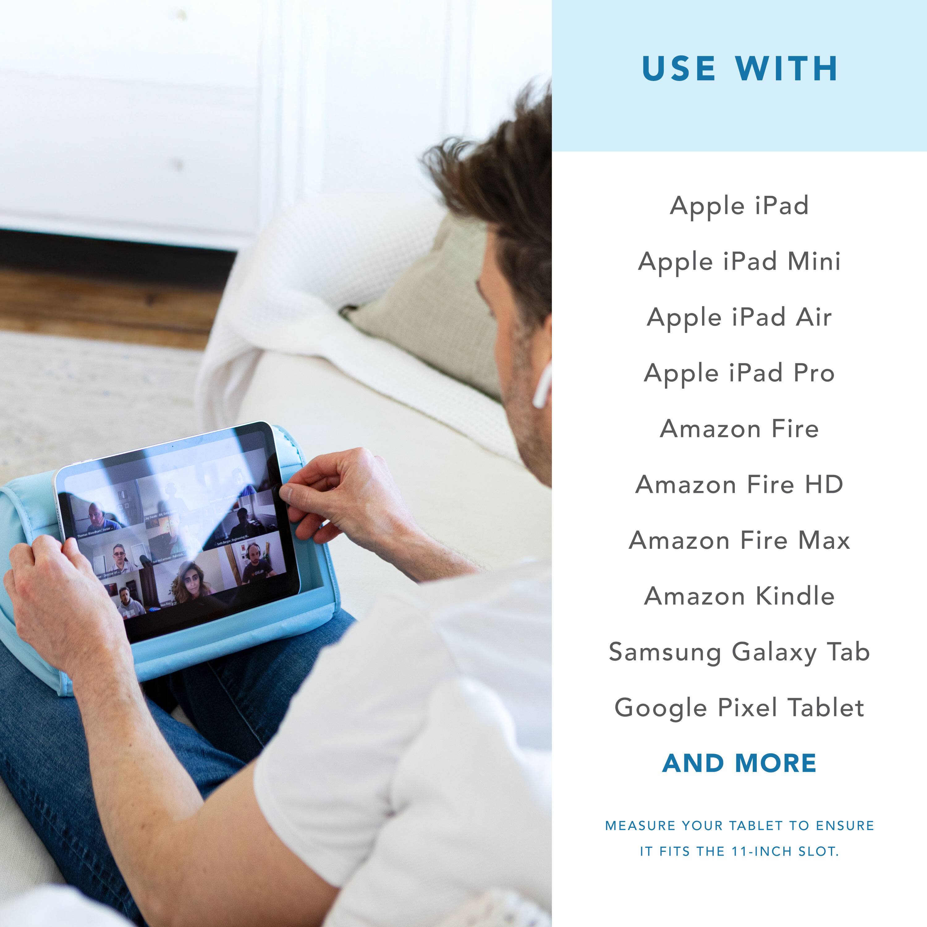 USE WITH

Apple iPad  
Apple iPad Mini  
Apple iPad Air  
Apple iPad Pro  
Amazon Fire  
Amazon Fire HD  
Amazon Fire Max  
Amazon Kindle  
Samsung Galaxy Tab  
Google Pixel Tablet  

AND MORE  

MEASURE YOUR TABLET TO ENSURE IT FITS THE 11-INCH SLOT.
