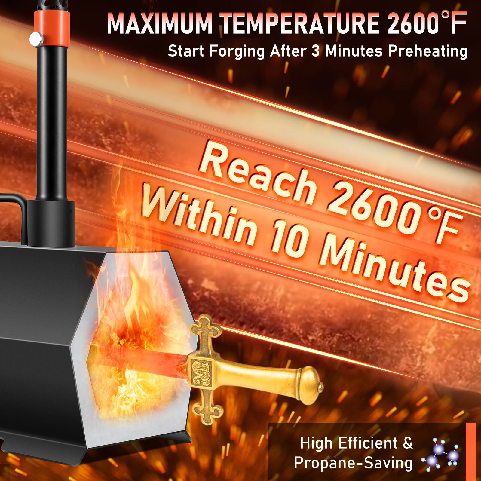 MAXIMUM TEMPERATURE 2600°F  
Start Forging After 3 Minutes Preheating  

Reach 2600°F Within 10 Minutes  

High Efficient & Propane-Saving
