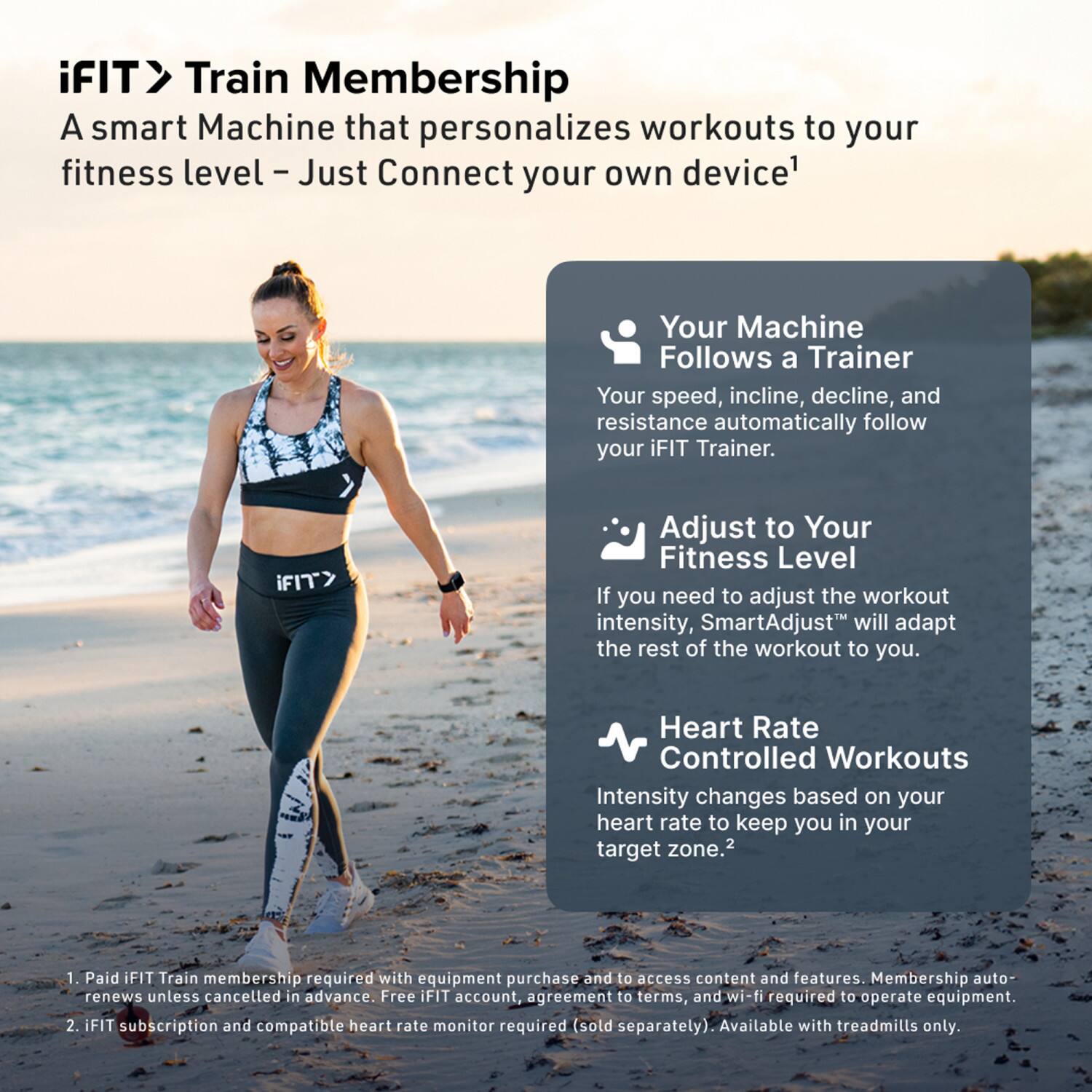 iFIT > Train Membership  
A smart Machine that personalizes workouts to your fitness level – Just Connect your own device¹

- Your Machine Follows a Trainer  
  Your speed, incline, decline, and resistance automatically follow your iFIT Trainer.

- Adjust to Your Fitness Level  
  If you need to adjust the workout intensity, SmartAdjust™ will adapt the rest of the workout to you.

- Heart Rate Controlled Workouts  
  Intensity changes based on your heart rate to keep you in your target zone.²

¹ Paid iFIT Train membership required with equipment purchase and to access content and features. Membership auto-renews unless cancelled in advance. Free iFIT account, agreement to terms, and wi-fi required to operate equipment.  
² iFIT subscription and compatible heart rate monitor required (sold separately). Available with treadmills only.