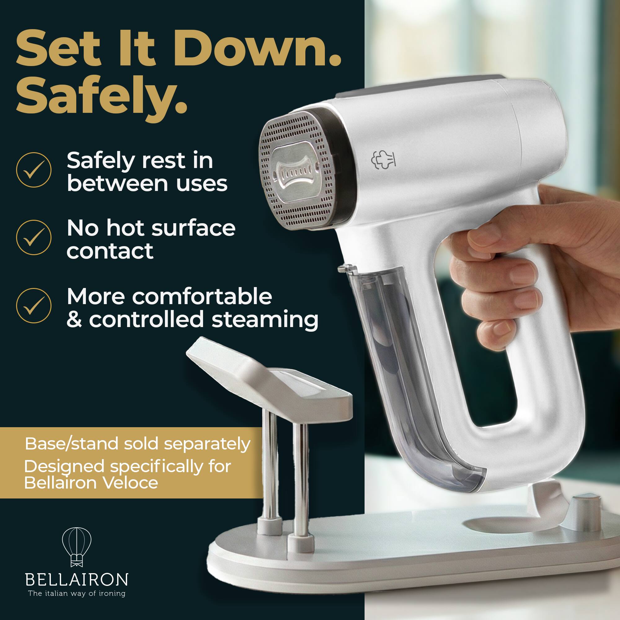 Set It Down.  
Safely.  
Safely rest in between uses  
No hot surface contact  
More comfortable & controlled steaming  
Base/stand sold separately  
Designed specifically for Bellairon Veloce  
BELLAIRON  
The Italian way of ironing