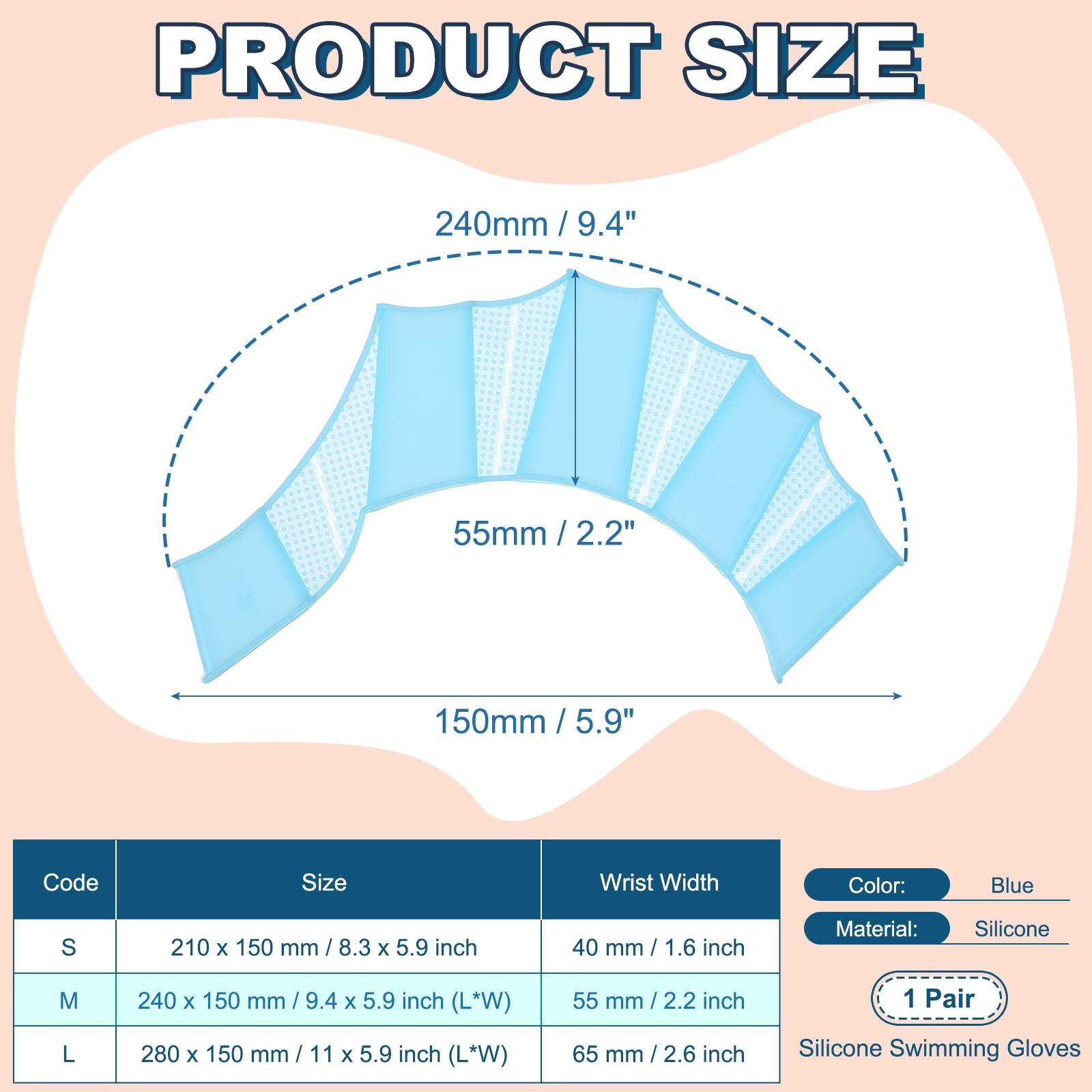 PRODUCT SIZE

240mm / 9.4"  
55mm / 2.2"  
150mm / 5.9"  

Code | Size | Wrist Width | Color: Blue | Material: Silicone  
---|---|---|---|---  
S | 210 x 150 mm / 8.3 x 5.9 inch | 40 mm / 1.6 inch |  
M | 240 x 150 mm / 9.4 x 5.9 inch (L*W) | 55 mm / 2.2 inch |  
L | 280 x 150 mm / 11 x 5.9 inch (L*W) | 65 mm / 2.6 inch |  

1 Pair  
Silicone Swimming Gloves