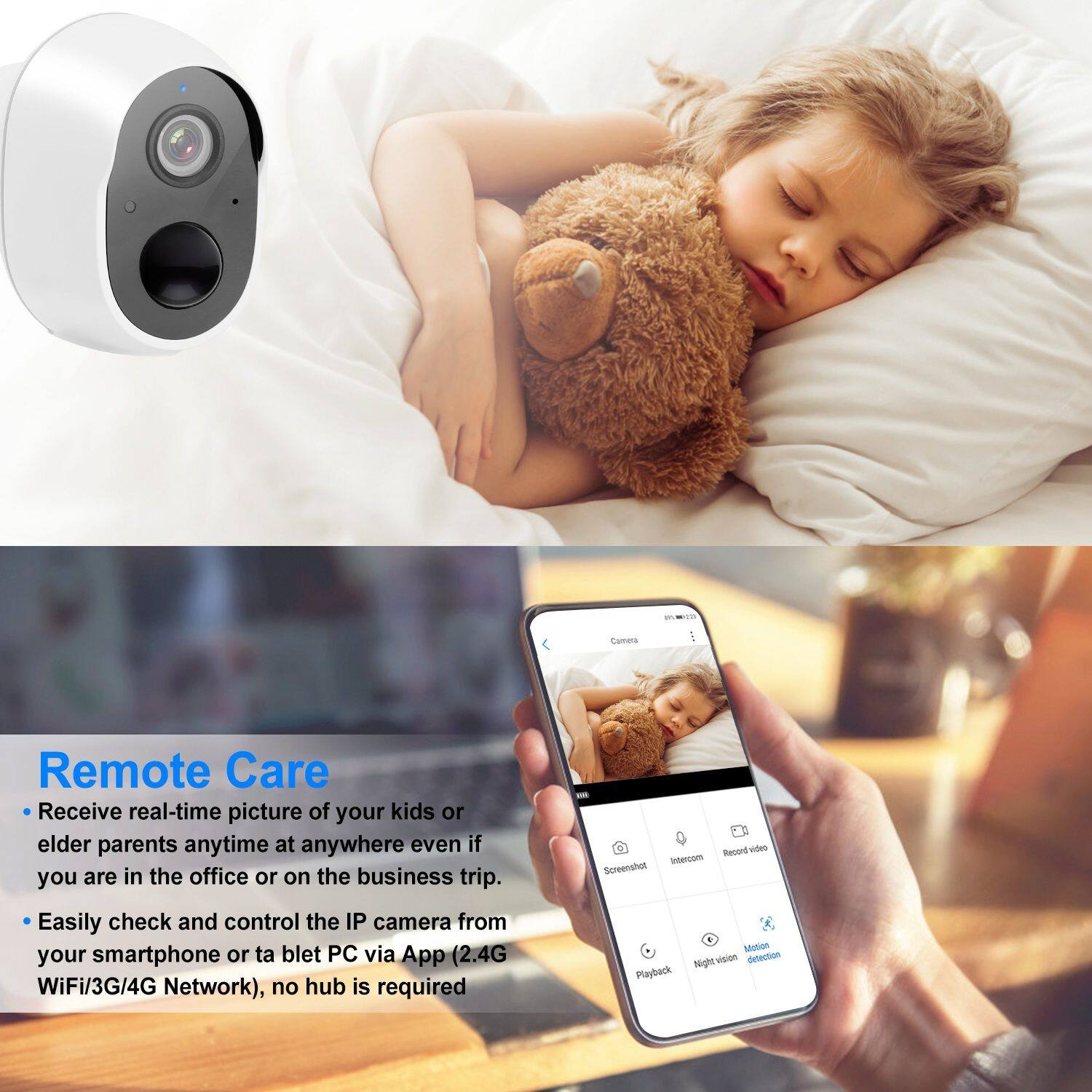 Remote Care

- Receive real-time picture of your kids or elder parents anytime at anywhere even if you are in the office or on the business trip.
- Easily check and control the IP camera from your smartphone or tablet PC via App (2.4G WiFi/3G/4G Network), no hub is required.