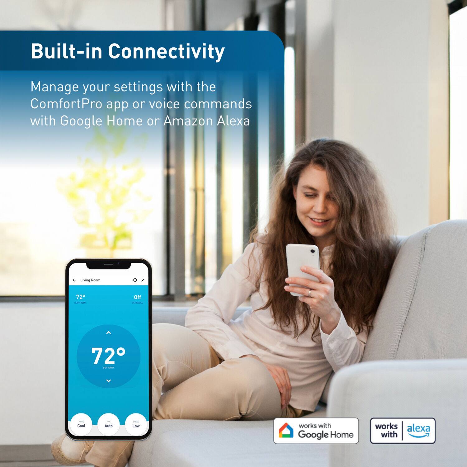 Built-in Connectivity  
Manage your settings with the ComfortPro app or voice commands with Google Home or Amazon Alexa  

Living Room  
72°  

works with Google Home  
works with Alexa