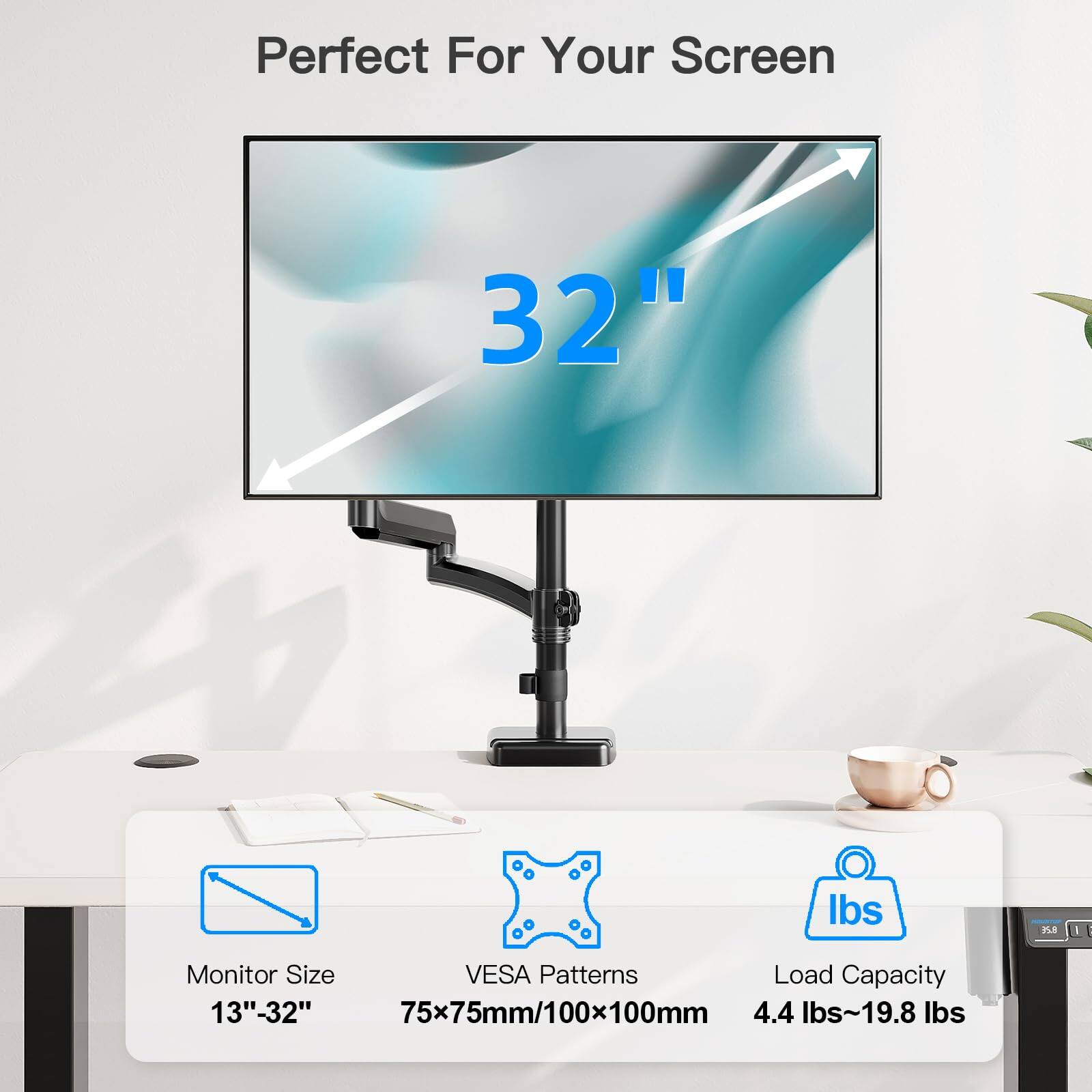 Perfect For Your Screen

32"

Monitor Size
13" - 32"

VESA Patterns
75x75mm/100x100mm

Load Capacity
4.4 lbs - 19.8 lbs