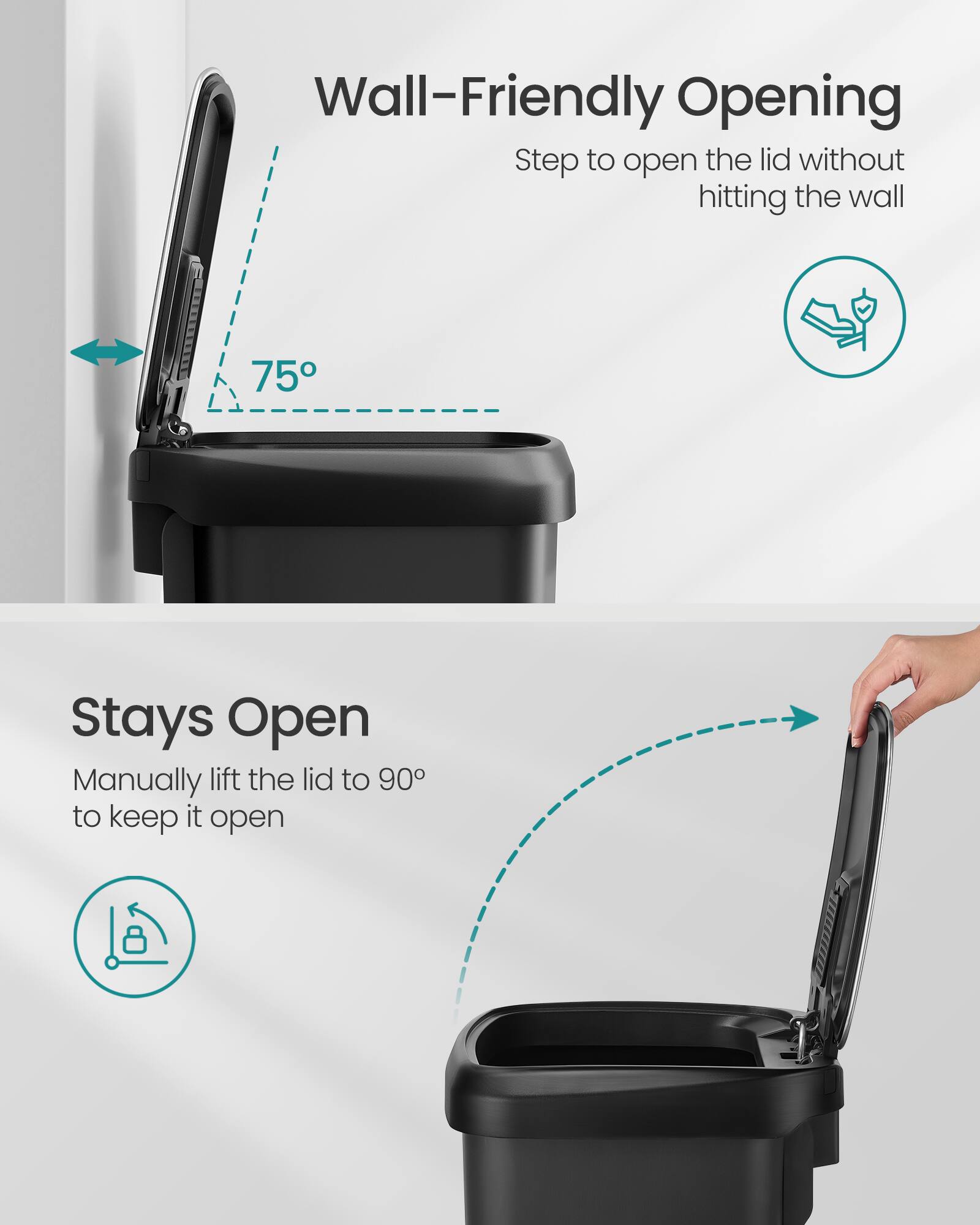 Wall-Friendly Opening  
Step to open the lid without hitting the wall  

75°  

Stays Open  
Manually lift the lid to 90° to keep it open