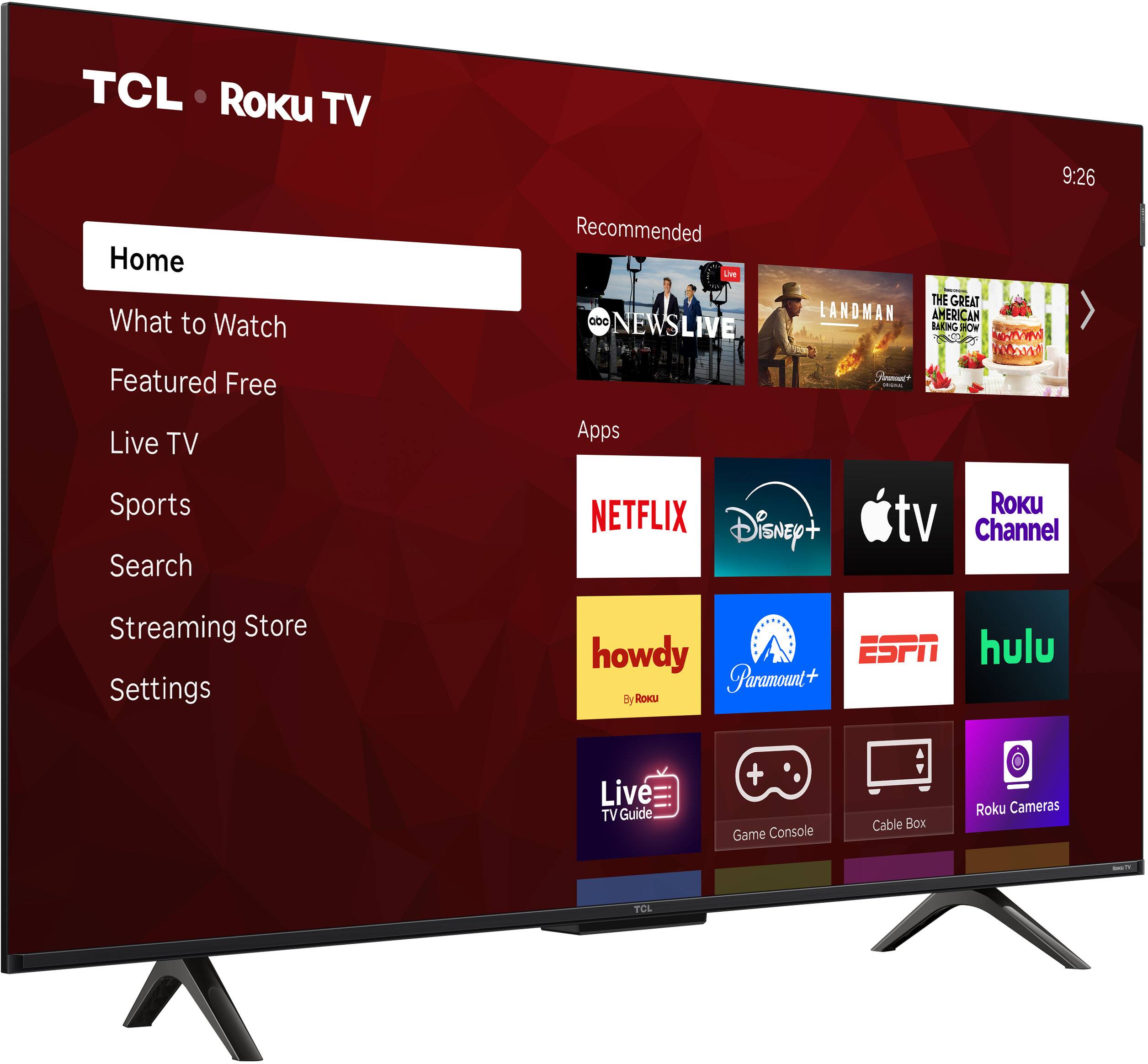 TCL Roku TV

9:26

Home
What to Watch
Featured Free
Live TV
Sports
Search
Streaming Store
Settings

Recommended
- ABC NEWS LIVE
- LANDMAN
- THE GREAT AMERICAN BAKING SHOW

Apps
- NETFLIX
- Disney+
- Apple TV
- Roku Channel
- howdy
- Paramount+
- ESPN
- Hulu
- Live TV Guide
- Game Console
- Cable Box
- Roku Cameras