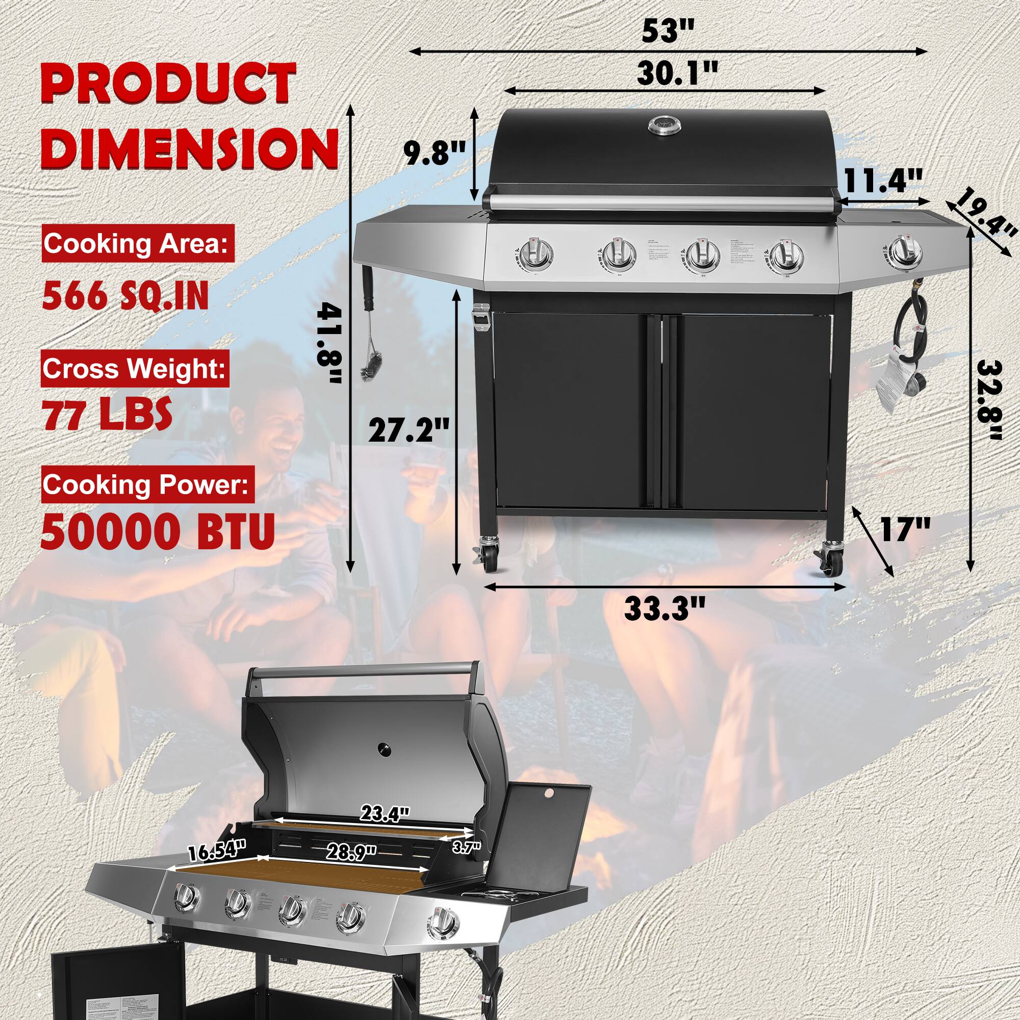 PRODUCT DIMENSION

Cooking Area: 566 SQ.IN

Cross Weight: 41.8" 77 LBS

Cooking Power: 50000 BTU

Dimensions:
- 53" x 30.1" x 11.4"
- 19.4" x 32.8" x 17"
- 33.3" x 16.54" x 28.9" x 8.7"