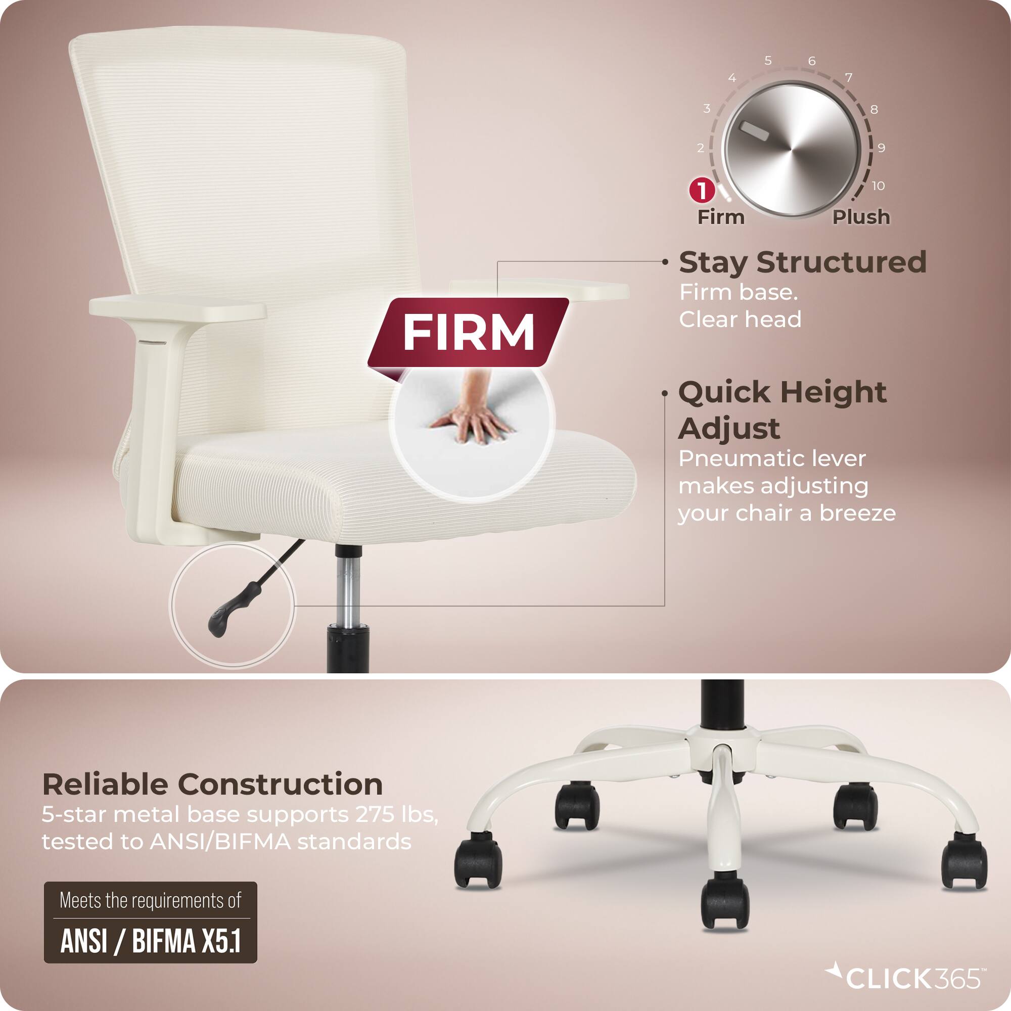 - Stay Structured
  - Firm base.
  - Clear head

- Quick Height Adjust
  - Pneumatic lever makes adjusting your chair a breeze

- Reliable Construction
  - 5-star metal base supports 275 lbs, tested to ANSI/BIFMA standards
  - Meets the requirements of ANSI/BIFMA X5.1

- CLICK365