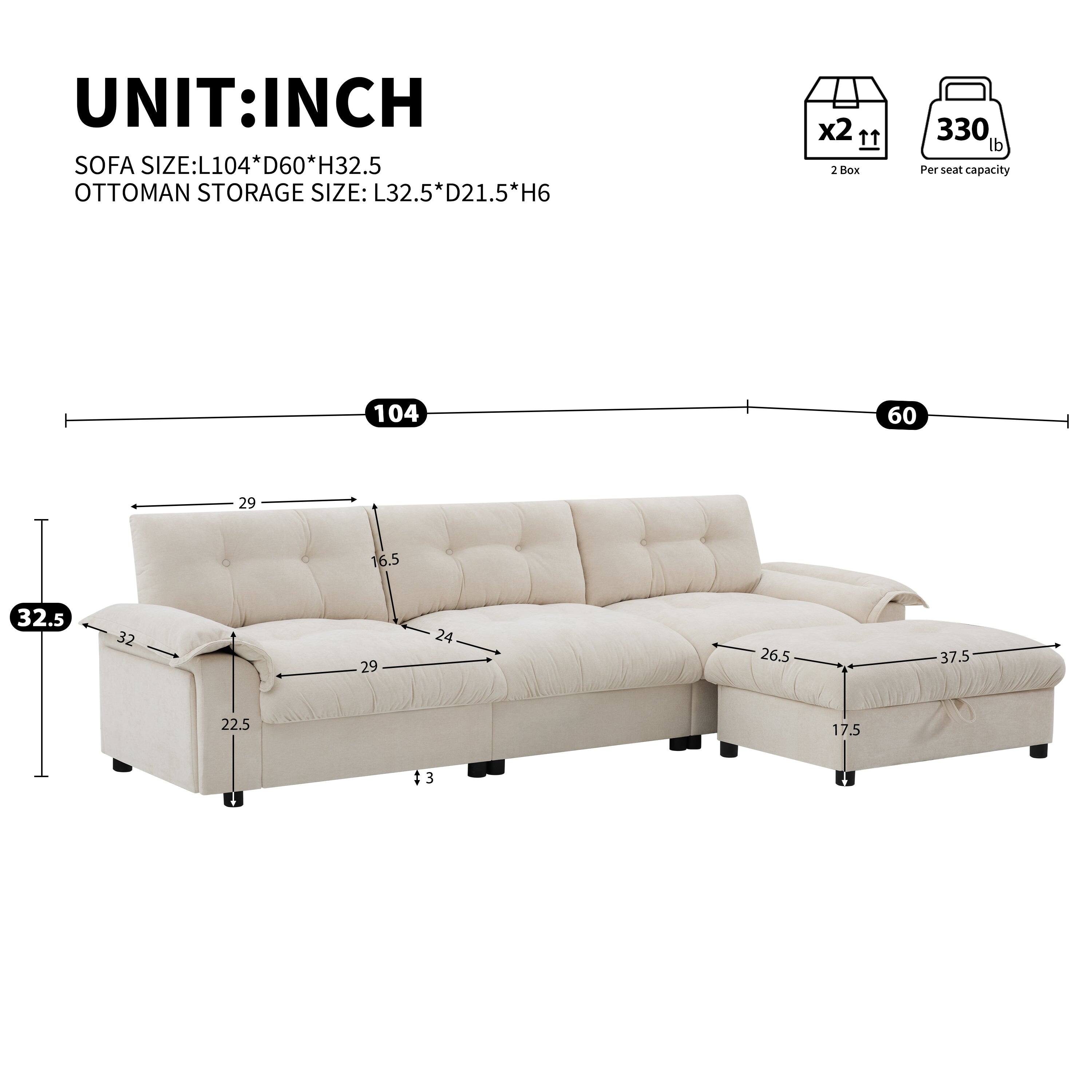 UNIT: INCH

SOFA SIZE: L104 * D60 * H32.5  
OTTOMAN STORAGE SIZE: L32.5 * D21.5 * H6  

2 Box  
330 lb Per seat capacity  

104  
60  
32.5  
29  
16.5  
32  
29  
24  
26.5  
37.5  
22.5  
17.5  
3