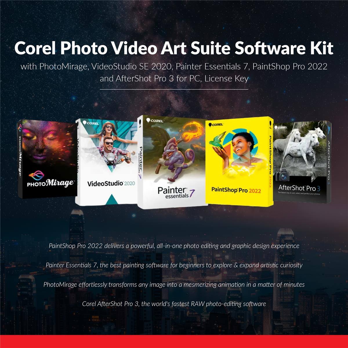 Corel Photo Video Art Suite Software Kit with PhotoMirage, VideoStudio SE 2020, Painter Essentials 7, PaintShop Pro 2022 and AfterShot Pro 3 for PC, License Key

COREL
COREL
COREL
PHOTO Mirage VideoStudio'2020 Painter 7 essentials
PaintShop Pro 2022
AfterShot Pro 3

PaintShop Pro 2022 delivers a powerful, all-in-one photo editing and graphic design experience
Painter Essentials 7, the best painting software for beginners to explore & expand artistic curiosity
PhotoMirage effortlessly transforms any image into a mesmerizing animation in a matter of minutes
Corel AfterShot Pro 3, the world's fastest RAW photo-editing software