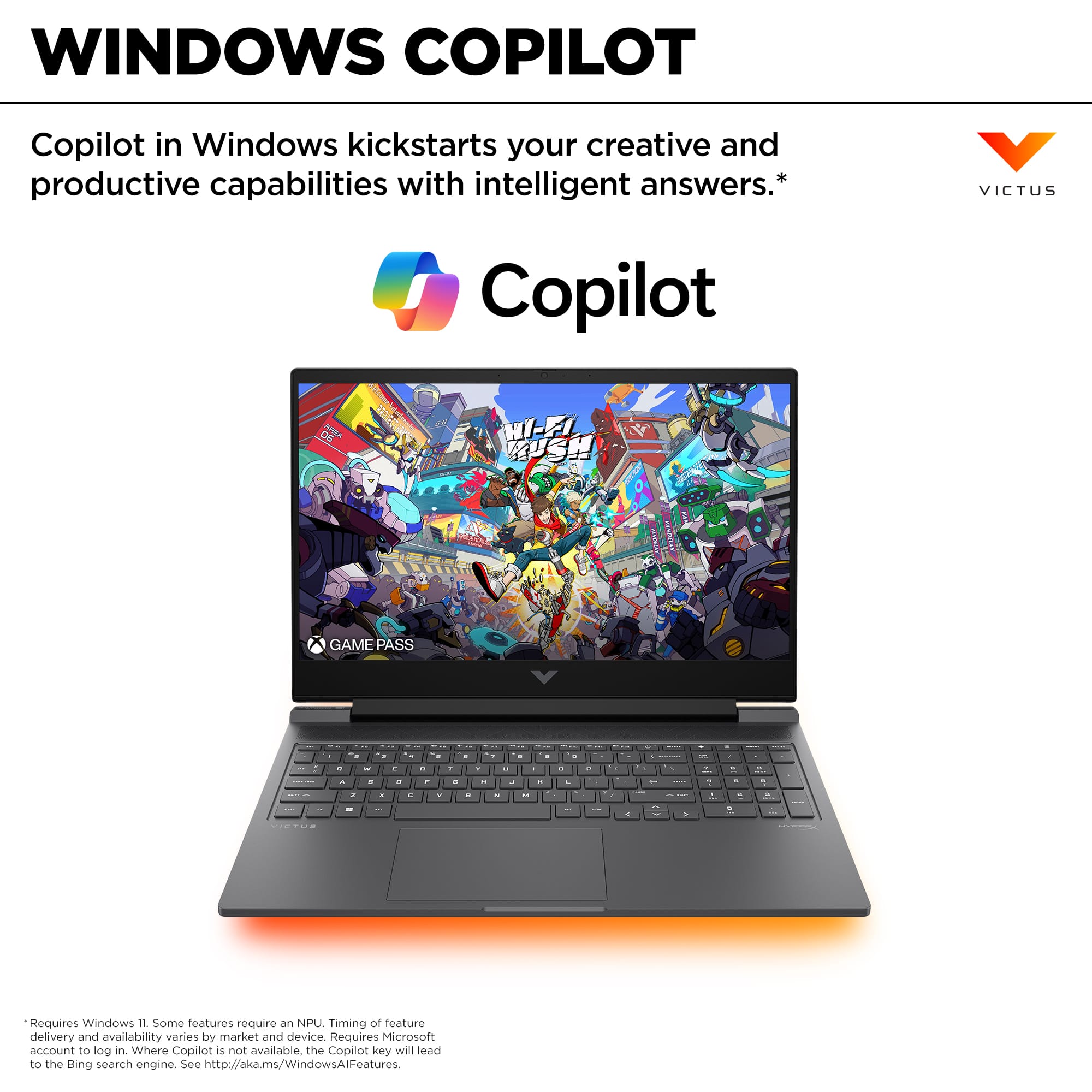 Windows Copilot Copilot in Windows kickstarts your creative and productive capabilities with intelligent answers. *VICTUS Copilot Game Pass. Requires Windows 11. Some features require an NPU. Timing of feature delivery and availability varies by market and device. Requires Microsoft account to look in. Where Copilot is not available, the Copilot key will lead to the Bing search engine. See <http://aka.ms/WindowsAllFeatures>.
