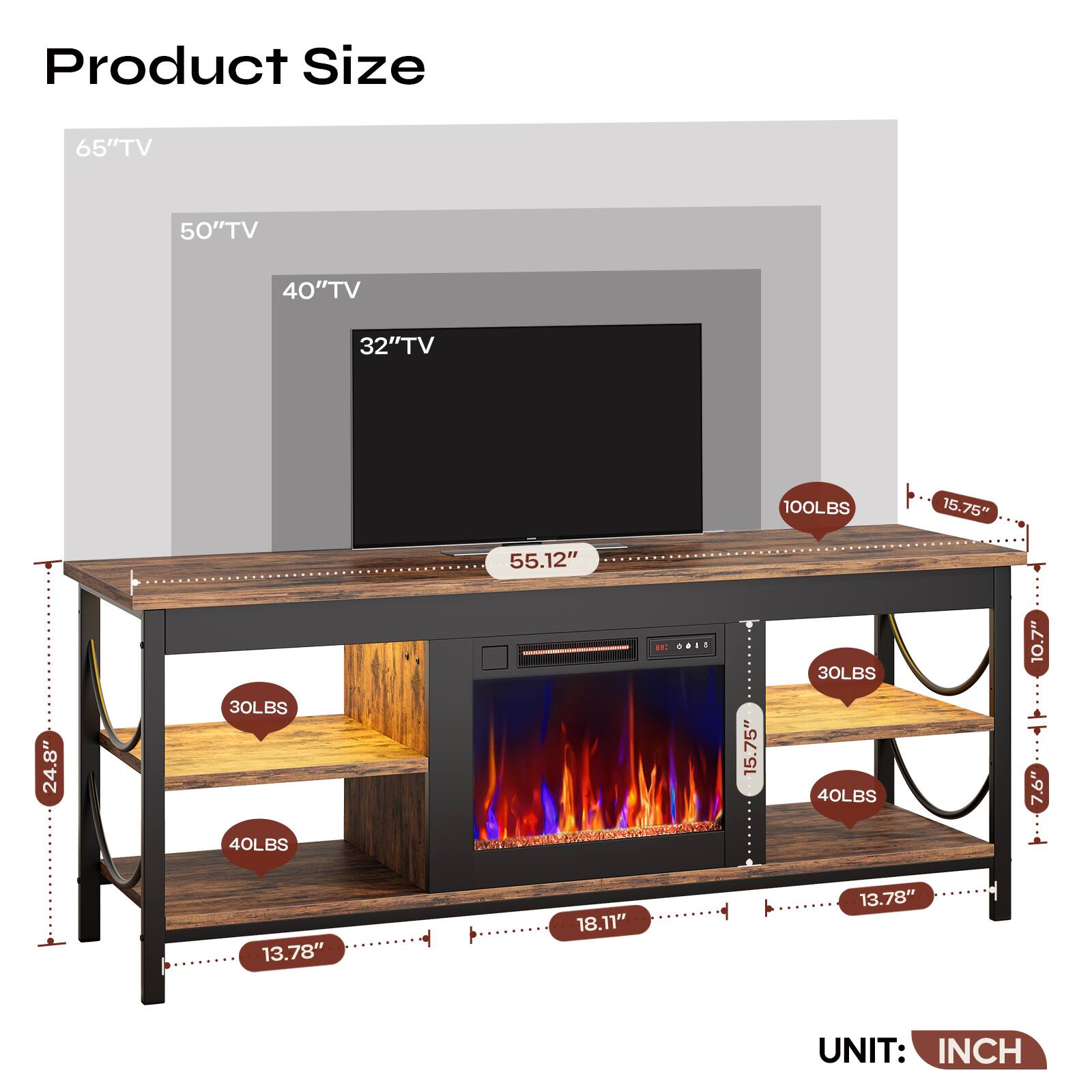 Product Size

65" TV  
50" TV  
40" TV  
32" TV  

100LBS  
30LBS  
40LBS  
30LBS  
40LBS  

55.12"  
15.75"  
15.75"  
18.11"  
13.78"  
13.78"  
24.8"  
10.7"  
7.6"  
12"  
10.7"  

UNIT: INCH