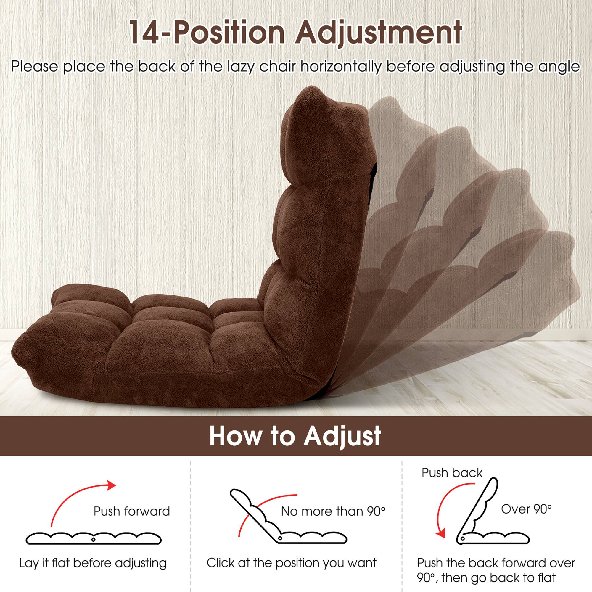 14-Position Adjustment

Please place the back of the lazy chair horizontally before adjusting the angle

How to Adjust

- Push forward
  - Lay it flat before adjusting

- No more than 90°
  - Click at the position you want

- Push back
  - Over 90°
  - Push the back forward over 90°, then go back to flat