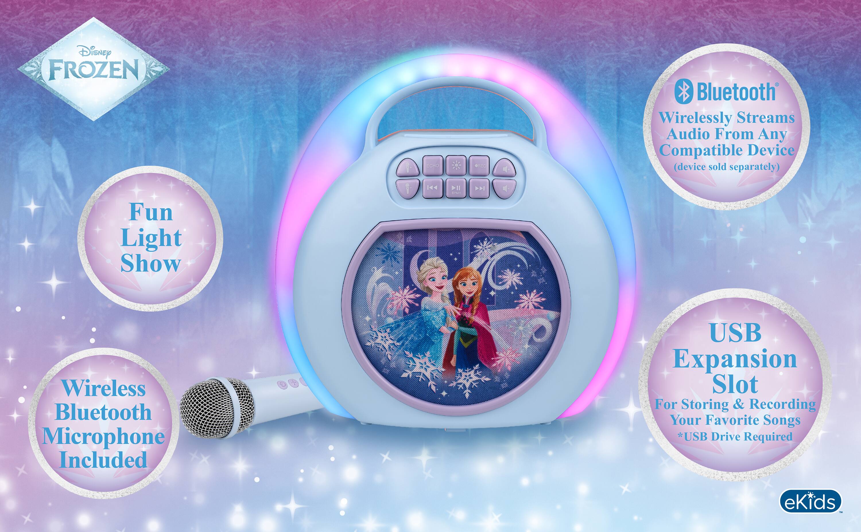 Disney FROZEN

Bluetooth Wirelessly Streams Audio From Any Compatible Device (device sold separately)
Fun Light Show

Wireless Bluetooth Microphone Included
USB Expansion Slot For Storing & Recording Your Favorite Songs *USB Drive Required

eKids