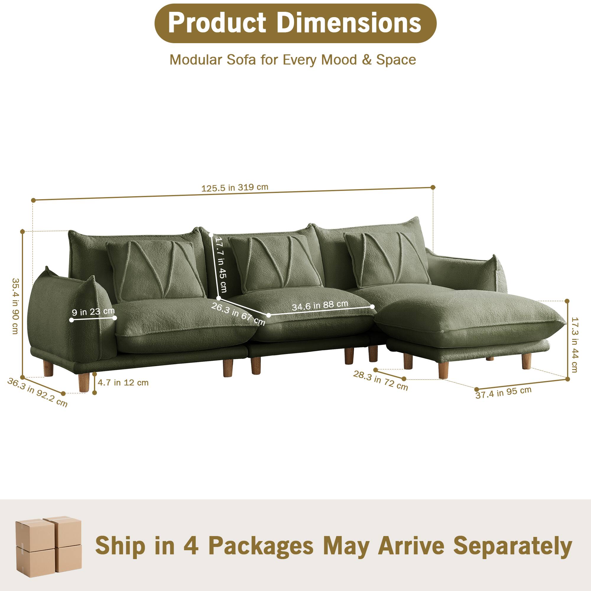 Product Dimensions  
Modular Sofa for Every Mood & Space  

- 125.5 in 319 cm  
- 36.3 in 92.2 cm  
- 4.7 in 12 cm  
- 9 in 23 cm  
- 26.3 in 67 cm  
- 34.6 in 88 cm  
- 28.3 in 72 cm  
- 37.4 in 95 cm  
- 17.3 in 44 cm  

Ship in 4 Packages May Arrive Separately