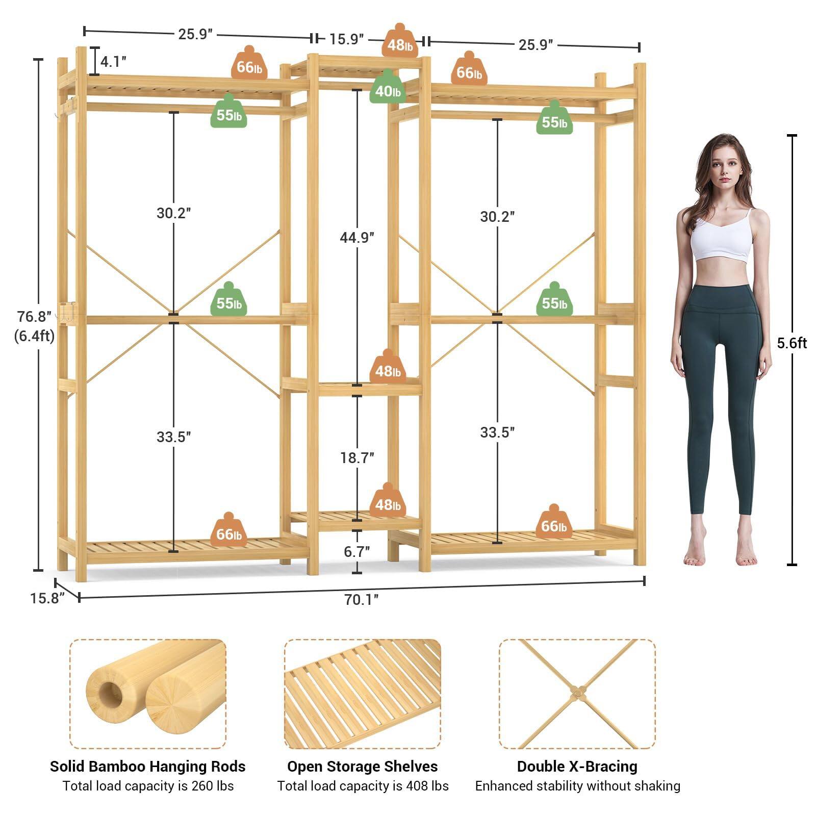 4.1"  
25.9"  
F  
15.9"  
48lb  
40lb  
6lb  
25.9"  
55lb  
55lb  
30.2"  
44.9"  
30.2"  
76.8" (6.4ft)  
55lb  
55lb  
5.6ft  
48lb  
33.5"  
18.7"  
33.5"  
66lb  
48lb  
6.7"  
66lb  
15.8"  
70.1"  

Solid Bamboo Hanging Rods  
Total load capacity is 260 lbs  

Open Storage Shelves  
Total load capacity is 408 lbs  

Double X-Bracing  
Enhanced stability without shaking