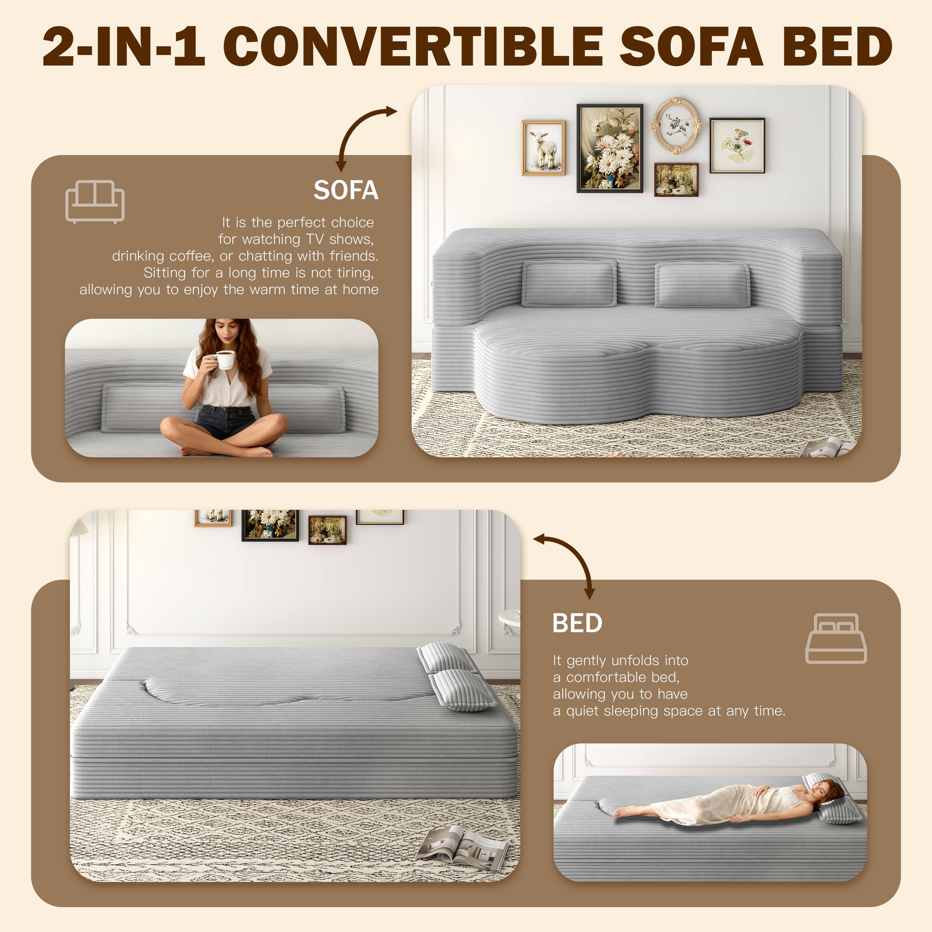 2-IN-1 CONVERTIBLE SOFA BED

SOFA
It is the perfect choice for watching TV shows, drinking coffee, or chatting with friends. Sitting for a long time is not tiring, allowing you to enjoy the warm time at home.

BED
It gently unfolds into a comfortable bed, allowing you to have a quiet sleeping space at any time.