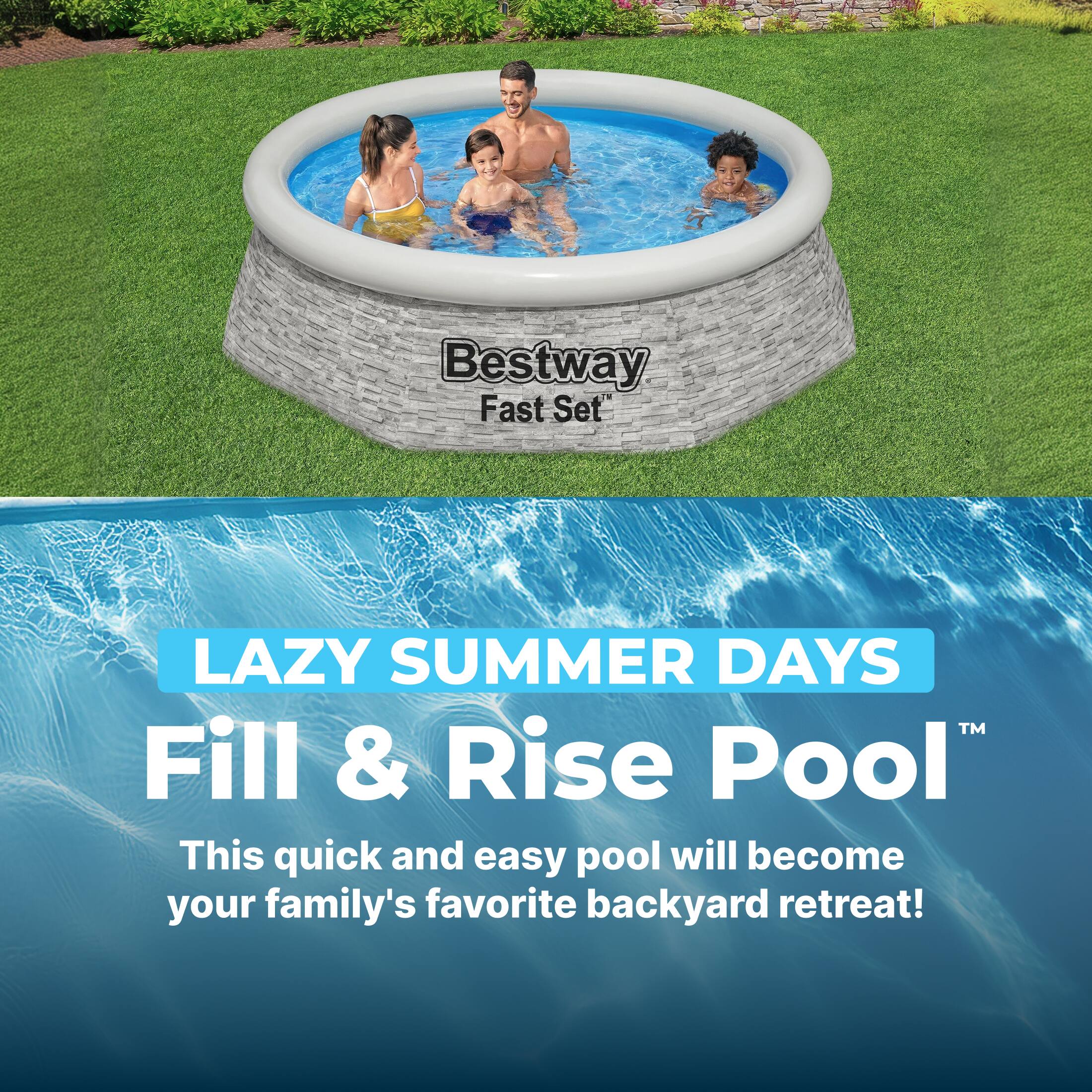 Bestway Fast Set LAZY SUMMER DAYS™ Fill & Rise Pool  
This quick and easy pool will become your family's favorite backyard retreat!