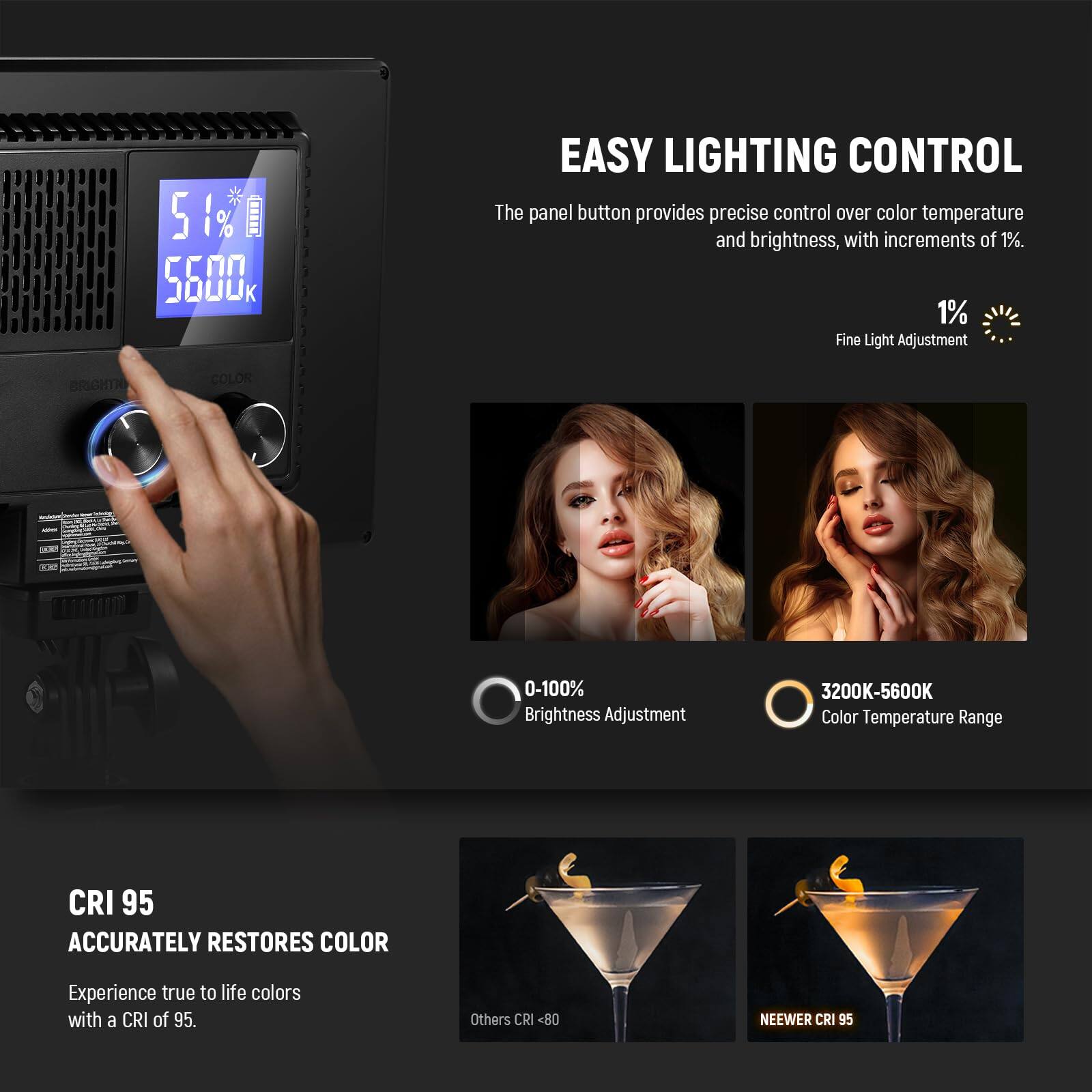 5 510 % O 5600K

EASY LIGHTING CONTROL  
The panel button provides precise control over color temperature and brightness, with increments of 1%.  
1% Fine Light Adjustment  
BRIGHTNESS 0-100% Brightness Adjustment  
COLOR 3200K-5600K Color Temperature Range  

CRI 95  
ACCURATELY RESTORES COLOR  
Experience true to life colors with a CRI of 95.  
Others CRI <80  
NEEWER CRI 95