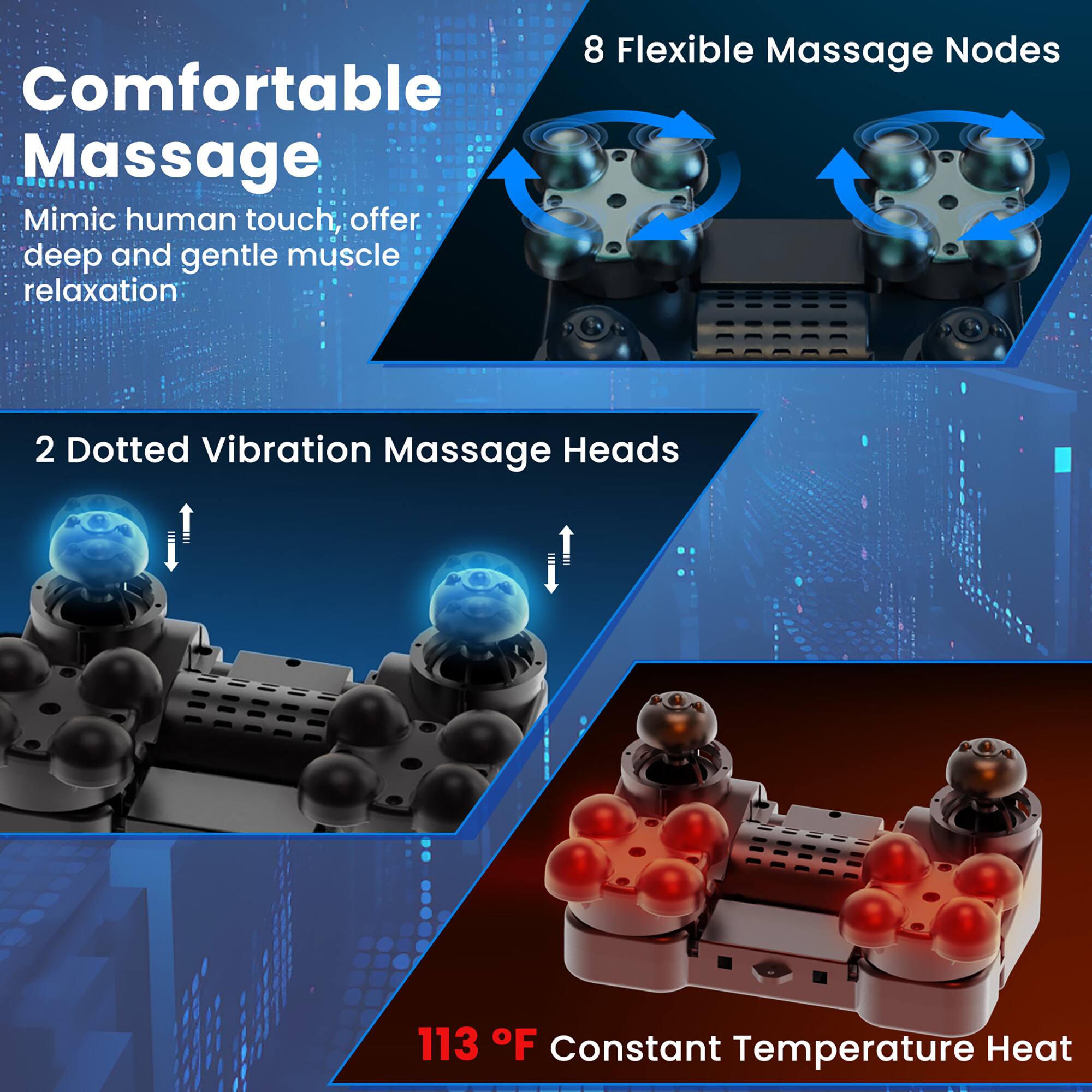 Comfortable Massage  
Mimic human touch, offer deep and gentle muscle relaxation  

8 Flexible Massage Nodes  

2 Dotted Vibration Massage Heads  

113 °F Constant Temperature Heat