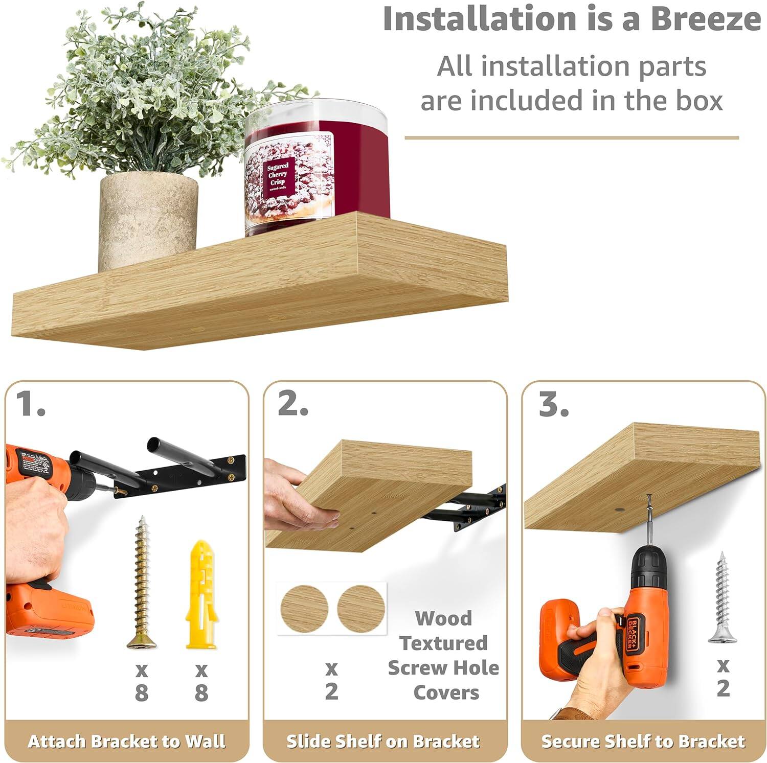 Installation is a Breeze All installation parts are included in the box

Segared Cherry Crip - 1. Attach Bracket to Wall
2. Slide Shelf on Bracket
3. Secure Shelf to Bracket

Wood Textured Screw Hole Covers - x 2
SE x 2
