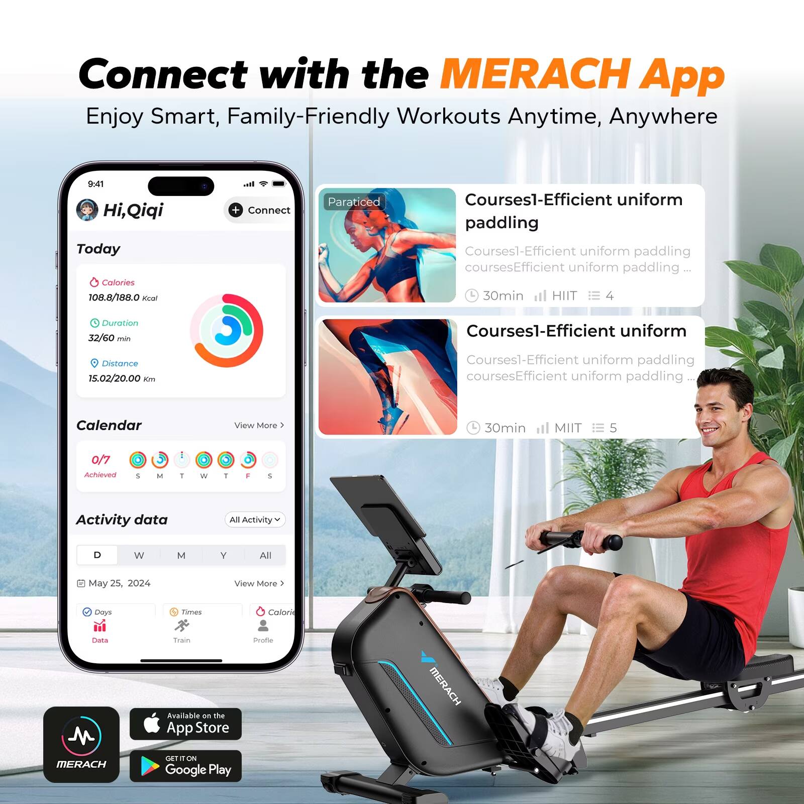 Connect with the MERACH App  
Enjoy Smart, Family-Friendly Workouts Anytime, Anywhere

9:41  
Hi, Qiqi  
Today  
Calories 108.8/188.0 kcal  
Duration 32/60 min  
Distance 15.02/20.00 Km  

Connect  
Paraticed  
Courses1-Efficient uniform paddling  
Courses1-Efficient uniform paddling  
30min HIIT 4  
Courses1-Efficient uniform paddling  
30min MIIT 5  

Calendar  
0/7 Achieved  
S M T W T F S  

Activity data  
All Activity  
D W M Y All  
May 25, 2024  
View More >  

Days  
Times  
Calorie  
Data  
Train  
Profile  

Available on the App Store  
GET IT ON Google Play