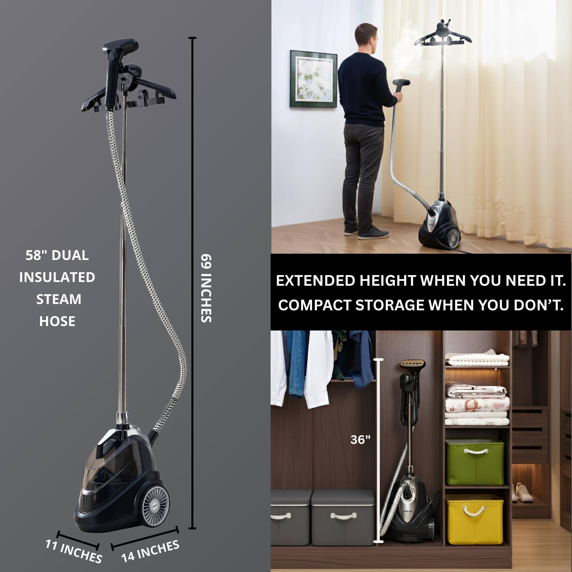 58" DUAL INSULATED STEAM HOSE  
69 INCHES EXTENDED HEIGHT WHEN YOU NEED IT.  
COMPACT STORAGE WHEN YOU DON'T.  

36"  
11 INCHES  
14 INCHES