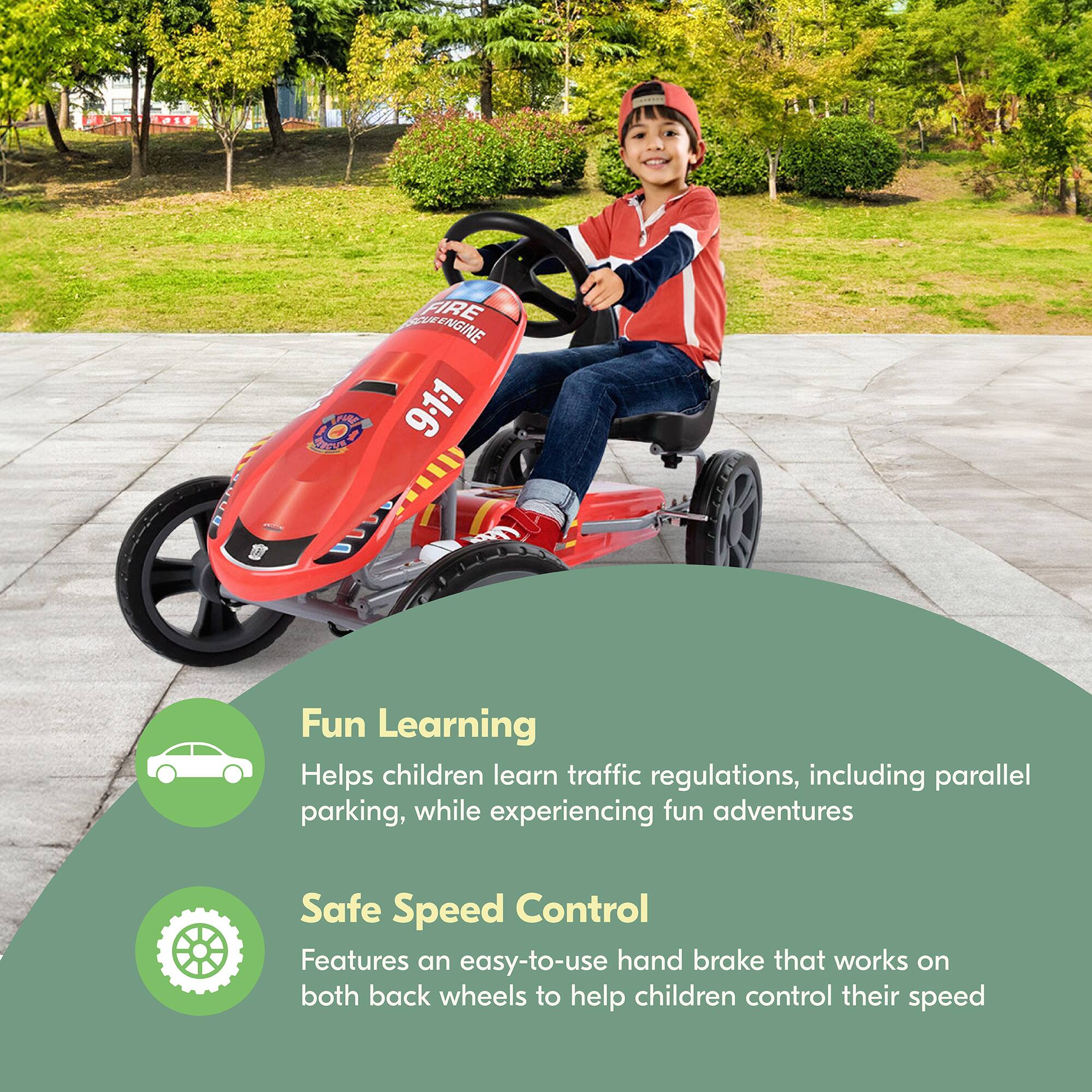 BADE FIRE ENGINE  
I 2C 9.11 SaNd  

Fun Learning  
Helps children learn traffic regulations, including parallel parking, while experiencing fun adventures  

Safe Speed Control  
Features an easy-to-use hand brake that works on both back wheels to help children control their speed