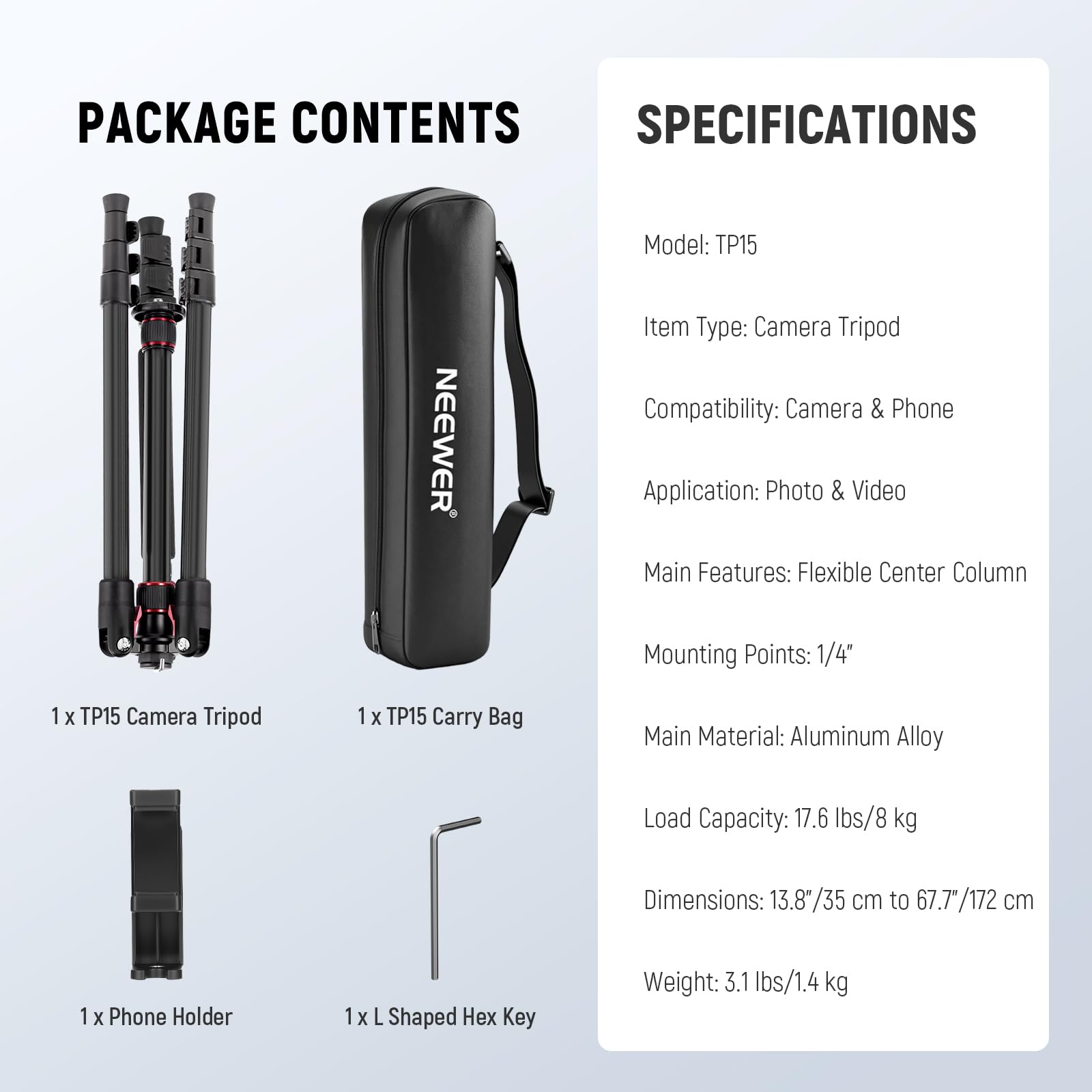 PACKAGE CONTENTS

1 x TP15 Camera Tripod  
1 x TP15 Carry Bag  
1 x Phone Holder  
1 x L Shaped Hex Key  

SPECIFICATIONS  

Model: TP15  
Item Type: Camera Tripod  
Compatibility: Camera & Phone  
Application: Photo & Video  
Main Features: Flexible Center Column  
Mounting Points: 1/4"  
Main Material: Aluminum Alloy  
Load Capacity: 17.6 lbs/8 kg  
Dimensions: 13.8"/35 cm to 67.77"/172 cm  
Weight: 3.1 lbs/1.4 kg