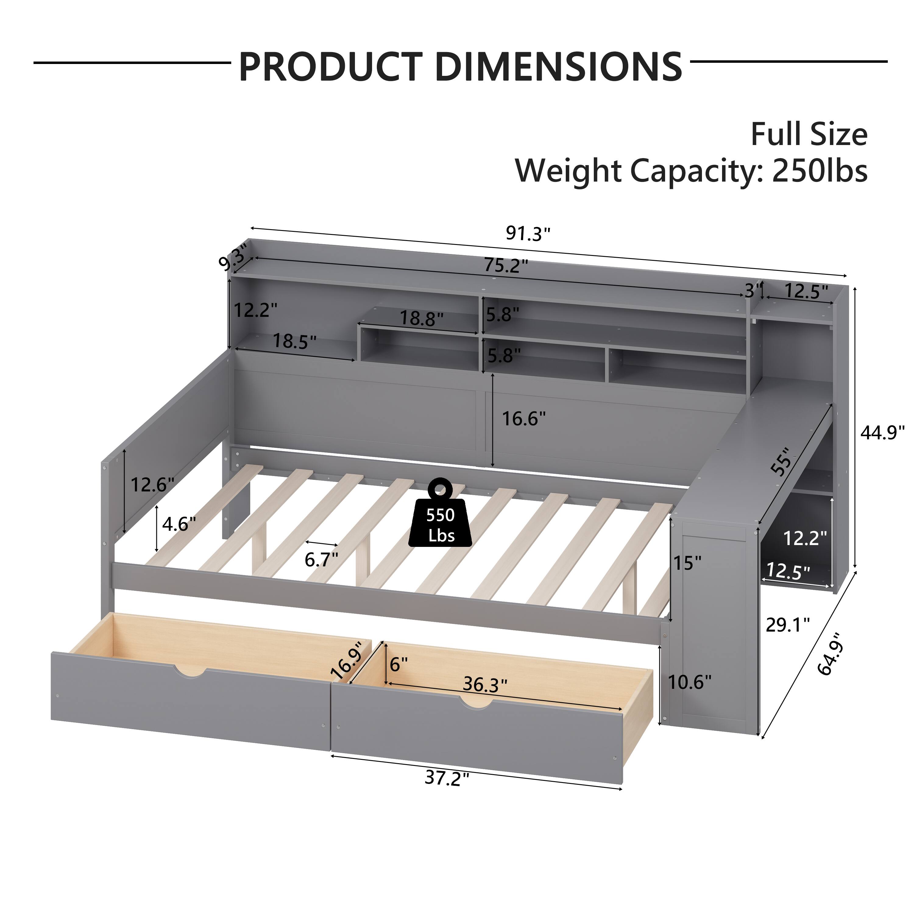 PRODUCT DIMENSIONS  
Full Size  
Weight Capacity: 250lbs  

- 91.3"  
- 75.2"  
- 5.8"  
- 5.8"  
- 16.6"  
- 12.6"  
- 4.6"  
- 6.7"  
- 16.9"  
- 6"  
- 36.3"  
- 10.6"  
- 37.2"  
- 44.9"  
- 15"  
- 12.2"  
- 12.5"  
- 29.1"  
- 64.9"  
- 37.2"  

550 Lbs