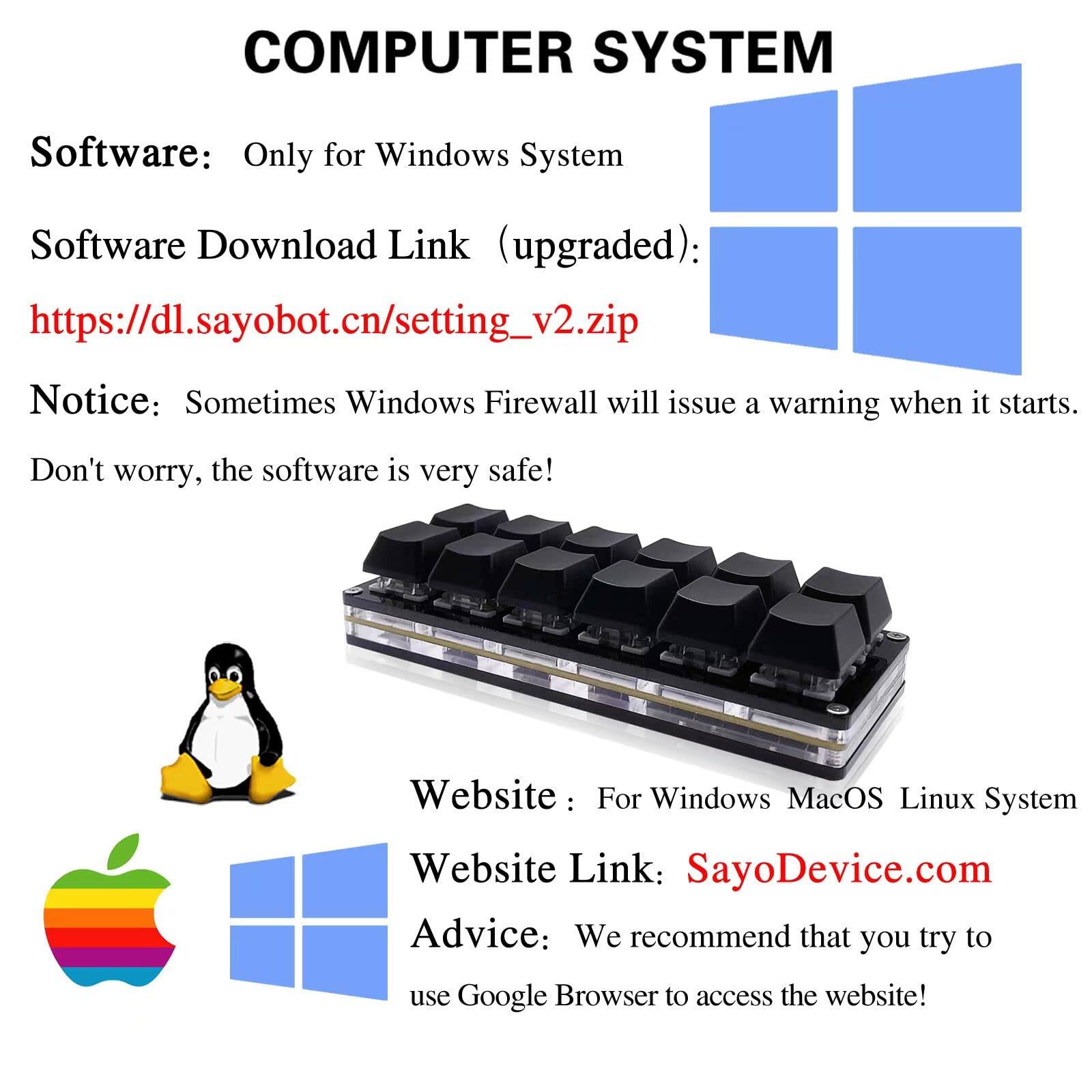**COMPUTER SYSTEM**

**Software:** Only for Windows System

**Software Download Link (upgraded):**  
[https://dl.sayobot.cn/setting_v2.zip](https://dl.sayobot.cn/setting_v2.zip)

**Notice:** Sometimes Windows Firewall will issue a warning when it starts. Don't worry, the software is very safe!

**Website:** For Windows MacOS Linux System  
**Website Link:** [SayoDevice.com](http://sayodevice.com)

**Advice:** We recommend that you try to use Google Browser to access the website!