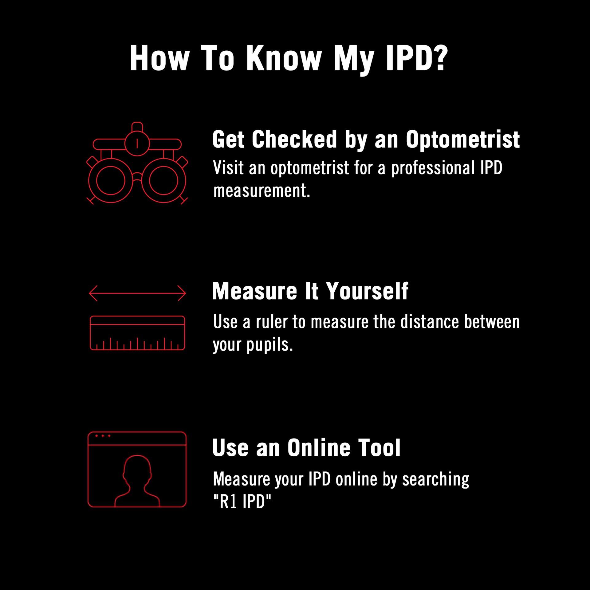 How To Know My IPD?

Get Checked by an Optometrist
Visit an optometrist for a professional IPD measurement.

Measure It Yourself
Use a ruler to measure the distance between your pupils.

Use an Online Tool
Measure your IPD online by searching "R1 IPD"